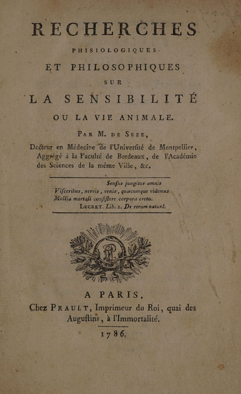 F LL Fe s ‘ ; =... rh ? ; : À P ; ÿ LE \ A : ee . : 4 + 7 3 R à EE” Li R E C H EF R e HE S ; \ RE ÿ 1.4 , AS x D % 7 + Ne 1 F PHISIOLOGIQUES. ET PHILOSOPHIQUES. NE U RS X D SENSIBILITÉ OU LA VIE ANIMALE, Par M, De SEze, Dodeur en Médecine de PUniverfité de Montpellier, Aggrégé à la Faculté de Bordeaux, de l’Académie des Sciences de la même Ville, &amp;c, Senfus jungitur omnis Vifceribus, nervis , venis, quwcumque videmus Mollia mortali confiffere corpora creta.
