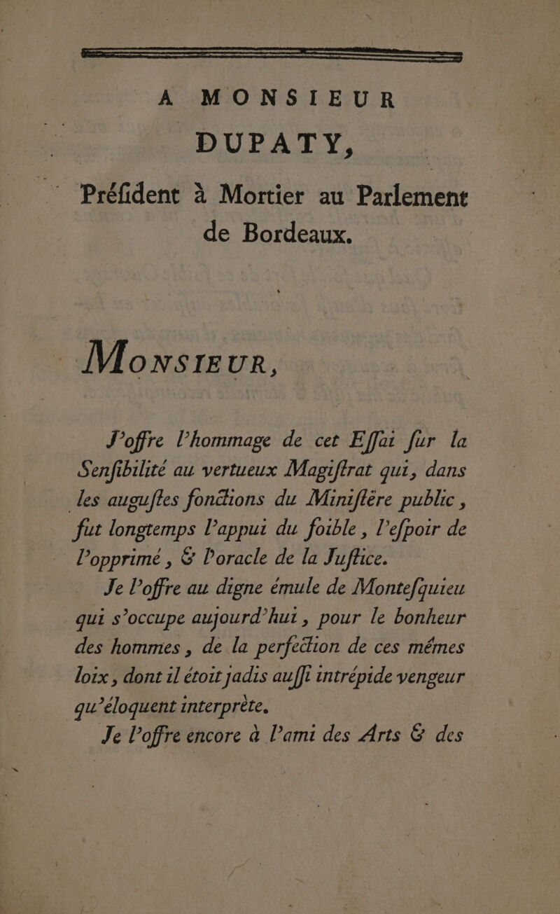 EEE A MONSIEUR DUPATY, _: Préfident à Mortier au Parlement de Bordeaux. Monwsreur, Joffre l'hommage de cet Effai fur la Senfibilité au vertueux Magiftrat qui, dans les augufles fonions du Miniflére public , fut longtemps appui du foible , l’efpoir de l’opprimé , &amp; loracle de la Jufñce. Je l’offre au digne émule de Montefquieu qui s'occupe aujourd’hut, pour le bonheur des hommes , de la perfection de ces mêmes loix , dont il étoit jadis auf]l intrépide vengeur gu’éloquent interprète. Je l'offre encore à l’ami des Arts &amp; des