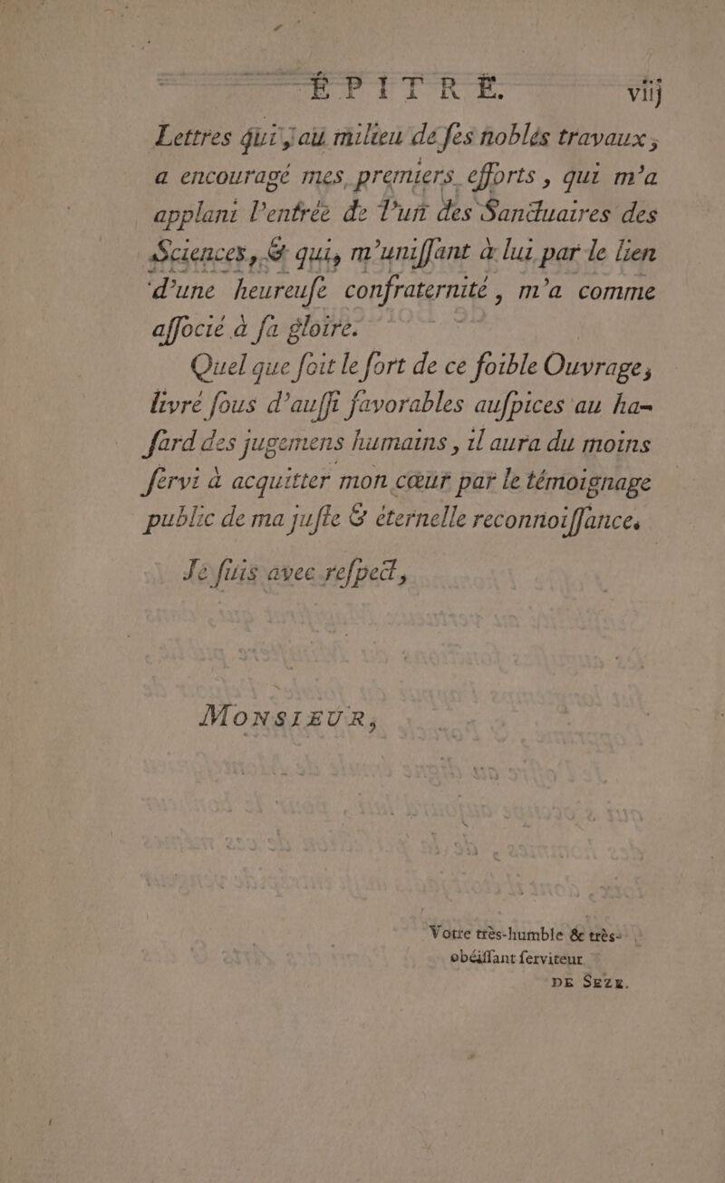 Lettres Qui,lau milieu de fes noblés travaux, a encouragé mes. premiers. efforts, qui m'a applani lenfrée de l’'uri des Sanuaires des Sciences, &amp; qui, m'umiffant à lus par le lien ‘d’une ‘heureufe confraternité m'a comme affocre à fa gloire. Quel que foit Le fort de ce foible Ouvrise P livré fous d’auffi favorables aufpices au ha- Jard des jugemens humains , 1l aura du moins Jérvi à acquitter mon cœur par le témoignage public de ma jufte &amp; éternelle reconnoiffances Je fisis avec refpett, MONSIEUR, Votte très-humble &amp;e très: | obéiffant ferviteur DE SEZ£.