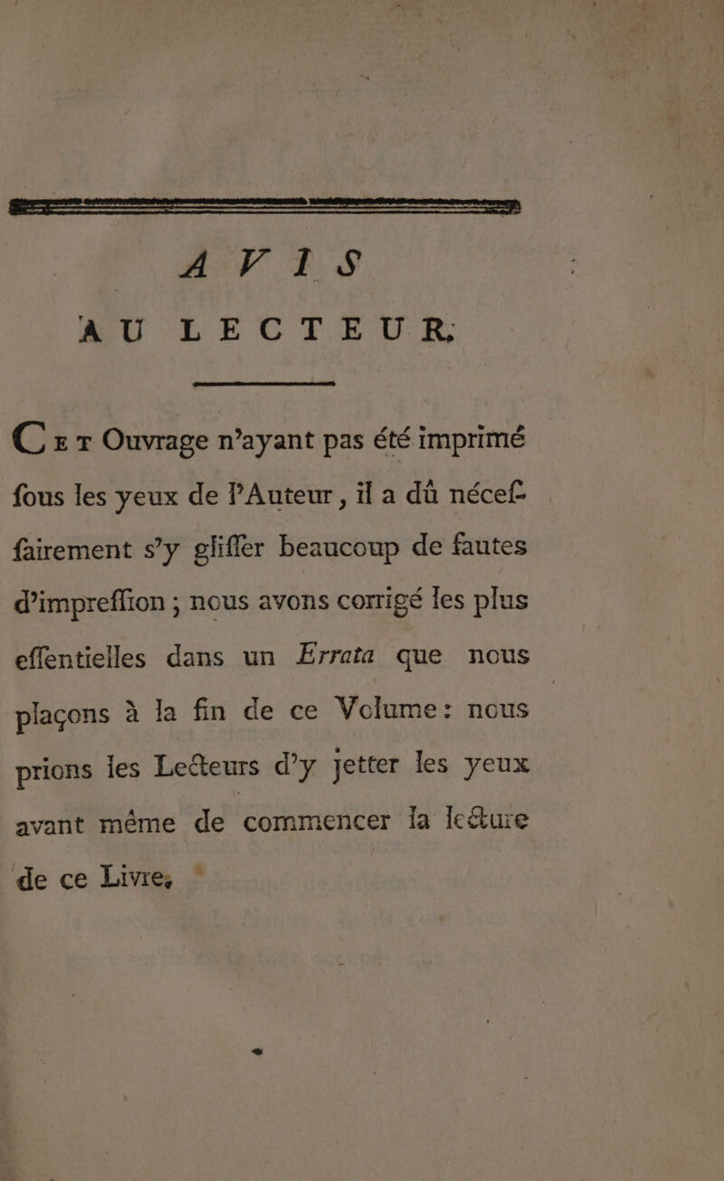 C £ r Ouvrage n’ayant pas été imprimé fous les yeux de Auteur, il a dû nécef- fairement s’y glifler beaucoup de fautes d’impreffion ; nous avons corrigé Îles plus effentielles dans un Ærrata que nous plaçons à la fin de ce Volume: nous prions les Lecteurs d’y jetter les yeux avant même de commencer fa leéture de ce Livre,