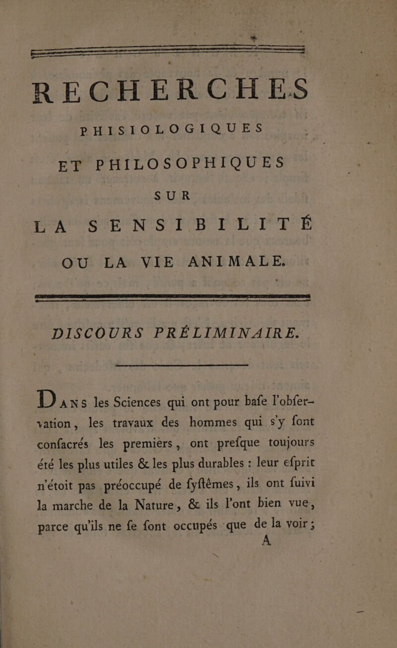2 — Rs RECHERCHES PHISIOLOGIQUES ET PHILOSOPHIQUES | SUR RPC SMEEN TS TURC I TL :TT'É OU LA VIE ANIMALE. DISCOURS PRÉLIMINAIRE. D ANS les Sciences qui ont pour bafe l'obfer- vation, les travaux des hommes qui s’y font confacrés les premiers, ont prefque toujours été les plus utiles &amp; les plus durables : leur efprit n'étoit pas préoccupé de fyflêmes, ils ont fuivi la marche de la Nature, &amp; ils l'ont bien vue, parce qu'ils ne fe font occupés que de la voir; K