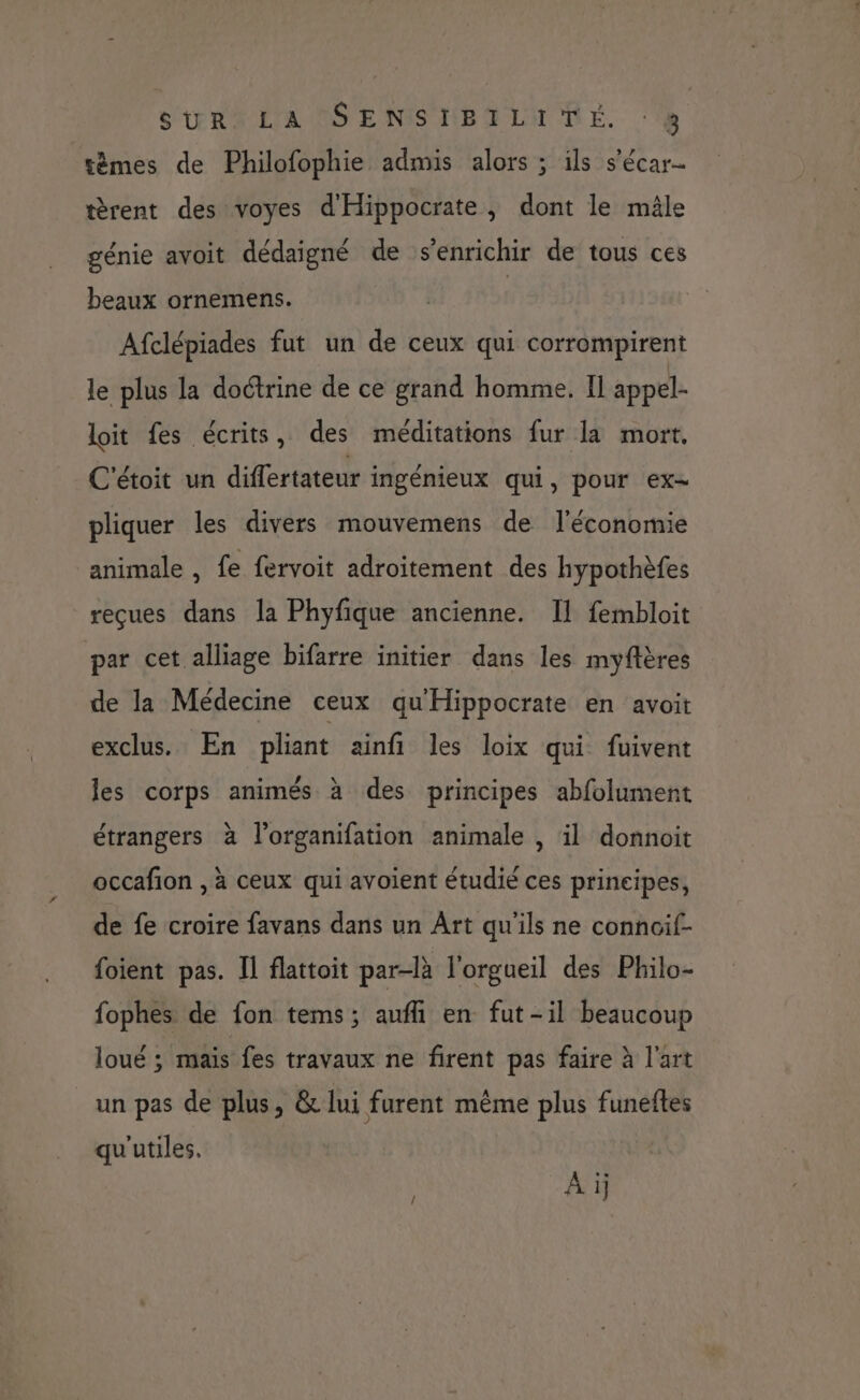 SURALA USE NISTBHLITNME. ‘à têmes de Philofophie admis alors ; ils s'écar- tèrent des voyes d'Hippocrate, dont le mâle génie avoit dédaigné de s'enrichir de tous ces beaux ornemens. Afclépiades fut un de ceux qui corrompirent le plus la doctrine de ce grand homme. Il appel- loit fes écrits, des méditations fur la mort, C'étoit un differtateur ingénieux qui, pour ex pliquer les divers mouvemens de l'économie animale , fe fervoit adroitement des hypothèfes reçues dans la Phyfique ancienne. Il fembloit par cet alliage bifarre initier dans les myftères de la Médecine ceux qu'Hippocrate en avoit exclus. En pliant ainfi les loix qui fuivent les corps animés à des principes abfolument étrangers à l’organifation animale , il donnoit occafion , à ceux qui avoient étudié ces principes, de fe croire favans dans un Art qu'ils ne conncif- foient pas. Il flattoit par-là l'orgueil des Philo- fophes de fon tems; aufli en fut-il beaucoup loué ; mais fes travaux ne firent pas faire à l'art un pas de plus, &amp; lui furent même plus funeftes qu'utiles. A i