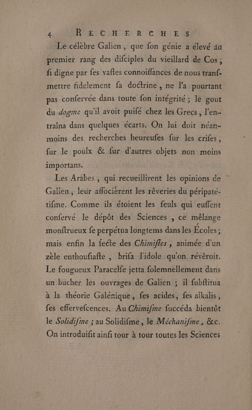 Le célèbre Galien, que fon génie a élevé au premier rang des difciples du vieillard de Cos, fi digne par fes vaftes connoïfflances de nous tranf- mettre fidelement fa doétrine , ne la pourtant pas confervée dans toute fon intégrité ; lé gout du dogme qu'il avoit puifé chez les Grecs, l’en- traîna dans quelques écarts. On lui doit néan- moins des recherches heureufes fur les crifes, fur le poulx &amp; fur d'autres objets non moins importans. Les Arabes, qui recueiilirent les opinions de Galien, leur aflocièrent les réveries du péripaté- tifme. Comme ils étoient les feuls qui euffent confervé le dépôt des Sciences , ce mélange monfirueux fe perpétüa longtems dans les Écoles ; mais enfin Ja fecte des Chimifles , animée d'un zèle enthoufiafte , brifa l'idole quon révéroit. Le fougueux Paracelfe jetta folemnellement dans un bucher les ouvrages de Galien ; ïl fubftitua à la théorie Galérique, fes acides, fes alkalis, fes effervefcences. Au Chimifme fuccéda bientôt le Solidifme ; au Solidifme, le Méchanifme , &amp;c. On introduifit ainf tour à tour toutes les Sciences