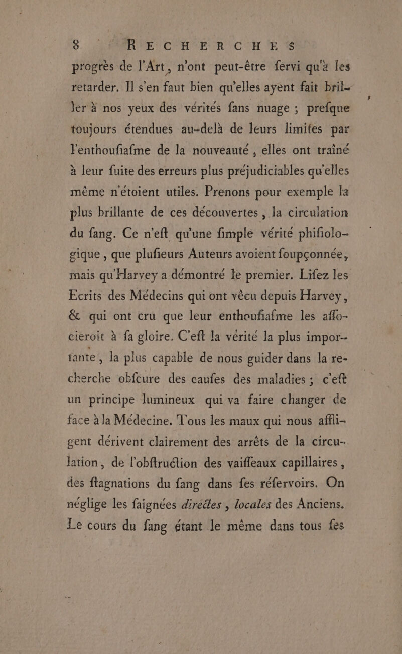 progrès de l'Art, n'ont peut-être fervi qu'a les retarder. Il s'en faut bien qu’elles ayent fait bril- ler à nos yeux des vérités fans nuage ; prefque toujours étendues au-delà de leurs limifes par l'enthoufiafme de la nouveauté , elles ont traîné à leur fuite des erreurs plus préjudiciables quelles même nétoient utiles. Prenons pour exemple fa plus brillante de ces découvertes, la circulation du fang. Ce n'eft qu'une fimple vérité phifiolo- gique , que plufieurs Auteurs avoient foupçonnée, mais qu Harvey a démontré le premier. Lifez les Ecrits des Médecins qui ont vêcu depuis Harvey, &amp; qui ont cru que leur enthoufafme les affo- ieroit à fa gloire. C'eft la vérité la plus impor- tante, la plus capable de nous guider dans la re- cherche obfcure des caufes des maladies ; c’eft un principe lumineux qui va faire changer de face à la Médecine. Tous les maux qui nous affli- gent dérivent clairement des arrêts de la circu- jation, de l'obftruction des vaifleaux capillaires, des flagnations du fang dans fes réfervoirs. On néglige les faignées dirééles , locales des Anciens. Le cours du fang étant le même dans tous fes