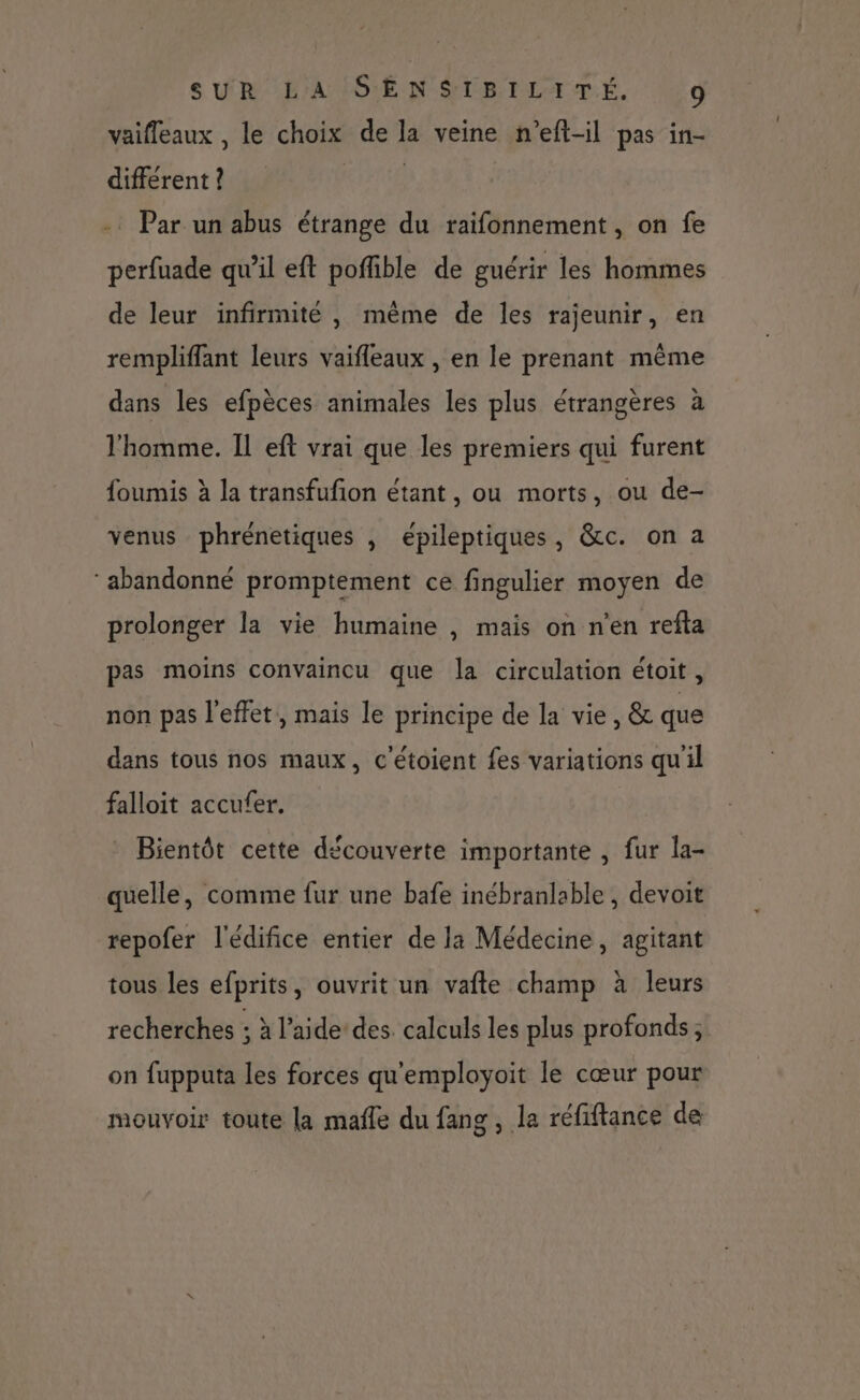 vaifleaux , le choix de la veine n’eft-il pas in- different ? | -. Par un abus étrange du raifonnement , on fe perfuade qu’il eft poffible de guérir les hommes de leur infirmité , même de les rajeunir, en rempliffant leurs vaifleaux , en le prenant même dans les efpèces animales les plus étrangères à l'homme. Il eft vrai que les premiers qui furent foumis à la transfufion étant, ou morts, ou de- venus phrénetiques , épileptiques, &amp;c. on a ‘abandonné promptement ce fingulier moyen de prolonger la vie humaine , mais on n’en refta pas moins convaincu que la circulation étoit, non pas l'effet, mais le principe de la vie, &amp; que dans tous nos maux, c'étoient fes variations qu'il falloit accufer. Bientôt cette découverte importante , fur la- quelle, comme fur une bafe inébranlable , devoit repofer l'édifice entier de la Médecine, agitant tous les efprits, ouvrit un vafte champ à leurs recherches ; à l’aidedes. calculs les plus profonds; on fupputa les forces qu'employoit le cœur pour mouvoir toute la mafle du fang , la réfiftance de