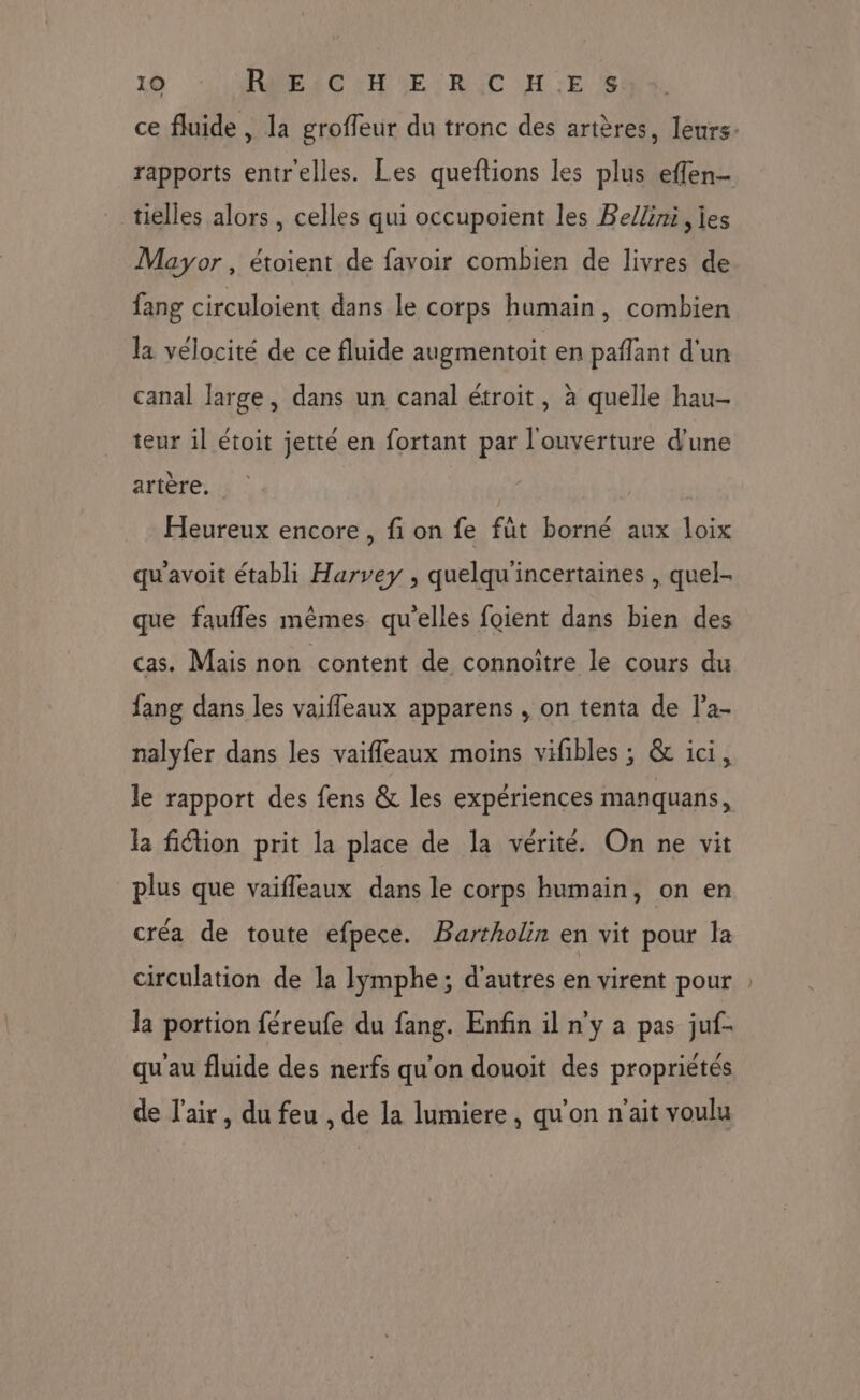 ce fluide, la groffeur du tronc des artères, leurs: rapports entrelles. Les queftions les plus effen- __ tielles alors, celles qui occupoient les Bellini , jes Mayor , étoient de favoir combien de livres de fang circuloient dans le corps humain, combien la vélocité de ce fluide augmentoit en paflant d'un canal large, dans un canal étroit, à quelle hau- teur il étoit jetté en fortant par l'ouverture d'une artère. Heureux encore , fi on fe fût borné aux loix qu'avoit établi Harvey , quelqu'incertaines , quel- que faufles mêmes qu'elles foient dans bien des cas. Mais non content de connoître le cours du fang dans les vaifleaux apparens , on tenta de la- nalyfer dans les vaifleaux moins vifibles ; &amp; ici, le rapport des fens &amp; les expériences manquans, la fiétion prit la place de la vérité. On ne vit plus que vaifleaux dans le corps humain, on en créa de toute efpece. Bartholin en vit pour la circulation de la lymphe; d’autres en virent pour : la portion féreufe du fang. Enfin il n'y a pas juf- qu'au fluide des nerfs qu'on douoit des propriétés de l'air, du feu , de la lumiere , qu'on n'ait voulu