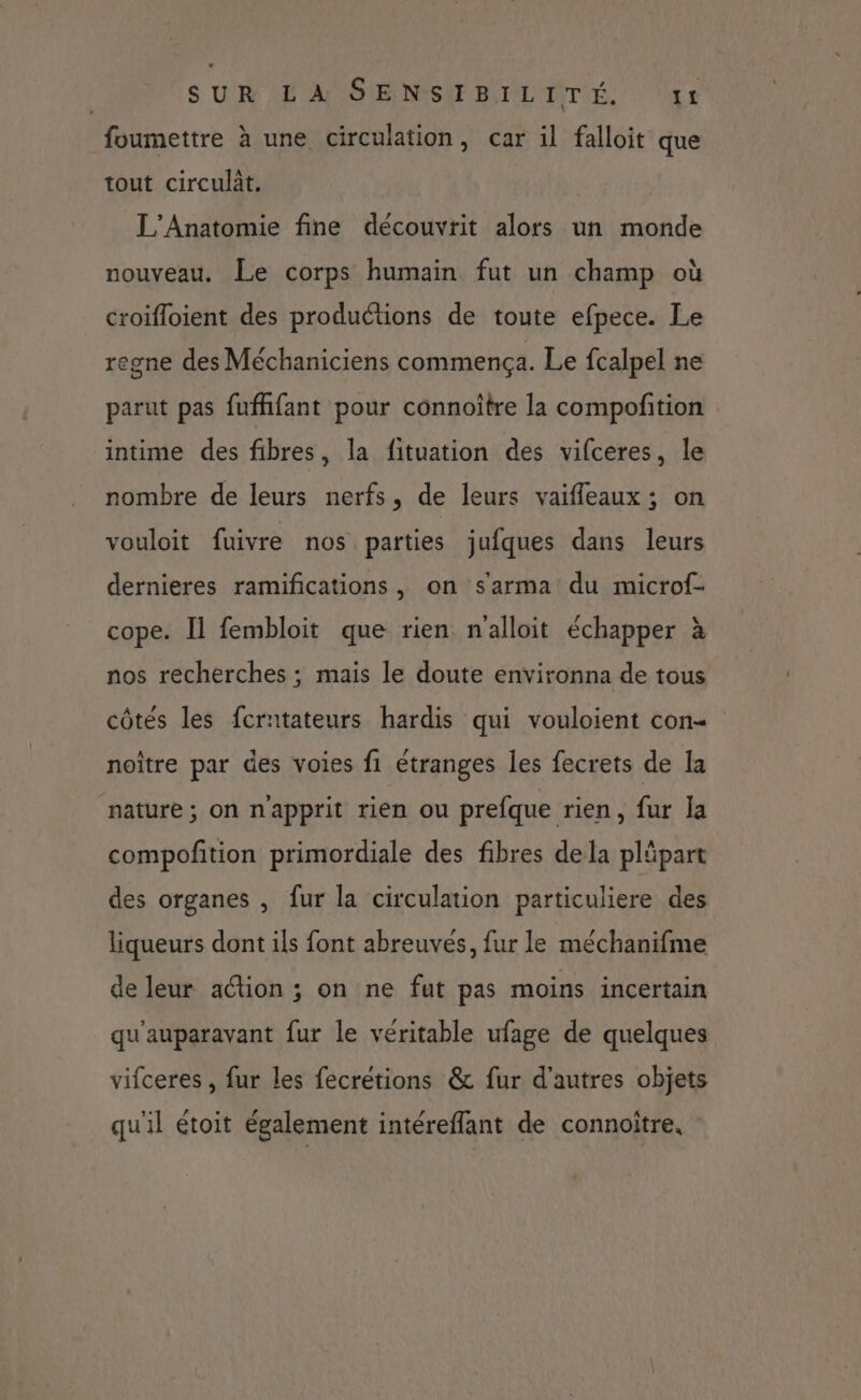 foumettre à une circulation, car il falloit que tout circulât. L'Anatomie fine découvrit alors un monde nouveau, Le corps humain fut un champ où croifloient des productions de toute efpece. Le egne des Méchaniciens commença. Le fcalpel ne parut pas fufhfant pour connoître la compofñtion intime des fibres, la fituation des vifceres, le nombre de leurs nerfs, de leurs vaifleaux ; on vouloit fuivre nos parties jufques dans leurs dernieres ramifications, on s'arma du microf- cope. Il fembloit que rien n'alloit échapper à nos recherches ; mais le doute environna de tous côtés les fcratateurs hardis qui vouloient con noître par des voies fi étranges les fecrets de la nature ; on n’apprit rien ou prefque rien, fur la compofition primordiale des fibres dela pläpart des organes , fur la circulation particuliere des liqueurs dont ils font abreuves, fur le méchanifme de leur action ; on ne fut pas moins incertain qu'auparavant fur le véritable ufage de quelques vifceres , fur les fecrétions &amp; fur d’autres objets qu'il étoit également intéreflant de connoïître.