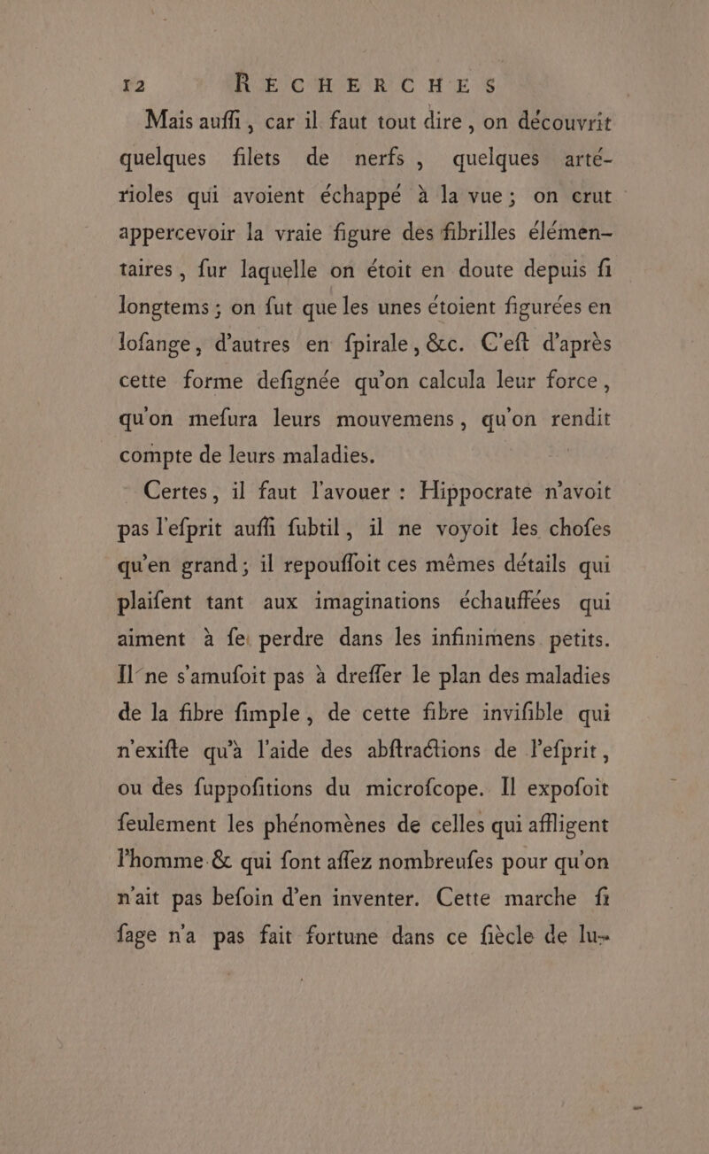 Mais auffi, car il faut tout dire, on découvrit quelques filets de nerfs, quelques arté- rioles qui avoient échappé à la vue; on crut appercevoir la vraie figure des fibrilles élémen- taires , fur laquelle on étoit en doute depuis fi longtems ; on fut que les unes étoient figurées en lofange, d’autres en fpirale, &amp;c. C'eft d'après cette forme defignée qu’on calcula leur force, quon mefura leurs mouvemens, qu'on rendit compte de leurs maladies. Certes, il faut l'avouer : Hippocrate n’avoit pas l'efprit aufñ fubtil, il ne voyoit les chofes qu'en grand ; il repoufloit ces mêmes détails qui plaifent tant aux imaginations échauffées qui aiment à fe: perdre dans les infinimens petits. [lne s'amufoit pas à dreffer le plan des maladies de la fibre fimple, de cette fibre invifble qui n'exifte qu'à l'aide des abftractions de lefprit, ou des fuppoñtions du microfcope. Il expofoit feulement les phénomènes de celles qui affligent homme &amp; qui font affez nombreufes pour qu'on nait pas befoin d’en inventer. Cette marche f fage n'a pas fait fortune dans ce fiècle de lu-