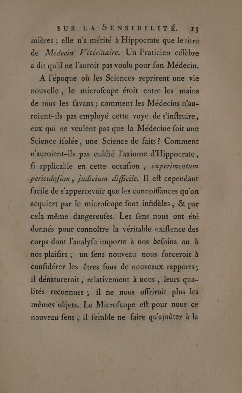 mières ; elle n’a mérité à Hippocrate que letitre de Médecin Vétérinaire. Un Praticien célèbre a dit qu'il ne l’auroit pas voulu pour fon Médecin. A l'époque où les Sciences reprirent une vie nouvelle , le microfcope étoit entre les mains de tous les favans ; comment les Médecins n’au- roient-ils pas employé cette voye de s'inftruire, eux qui ne veulent pas que la Médecine foit une Science ifolée, une Science de faits? Comment n'auroient-ils pas oublié l'axiome d'Hippocrate, fi applicable en cette occafion , experimentum periculofum , judicium difficile. U eft cependant facile de s’'appercevoir que les connoïffances qu’on acquiert par le microfcope font infidèles, &amp; par cela même dangereufes. Les fens nous ont été donnés pour connoître la véritable exiftence des corps dont l’analyfe importe à nos befoins ou à nos plaifirs ; un fens nouveau nous forceroit à confidérer les êtres fous de nouveaux rapports; il dénatureroit , relativement à nous , leurs qua- lités reconnues ; il ne nous offriroit plus les mêmes objets. Le Microfcope eft pour nous ce nouveau fens ; il femble ne faire qu'ajoüter à la