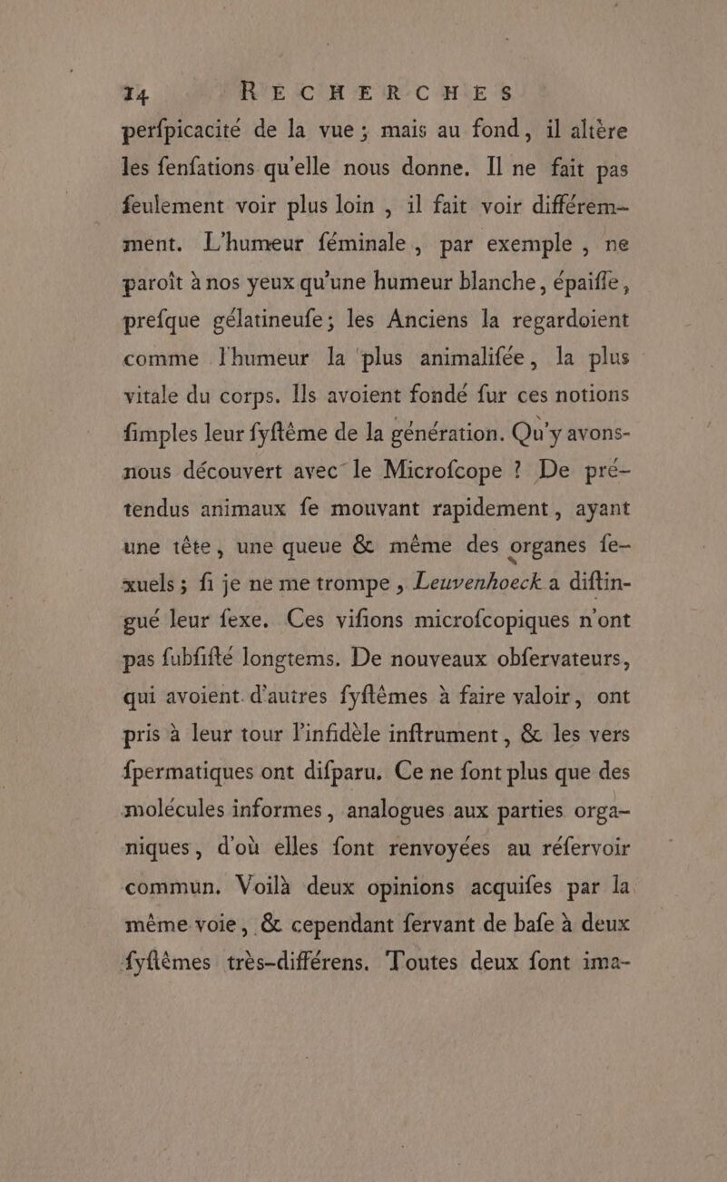 perfpicacité de la vue; mais au fond, il altère les fenfations qu'elle nous donne. Il ne fait pas feulement voir plus loin , il fait voir différem-- ment. L'humeur féminale, par exemple , ne paroît à nos yeux qu'une humeur blanche, épaifle, prefque gélatineufe; les Anciens la regardoient comme Jhumeur la ‘plus animalifée, la plus vitale du corps. Ils avoient fonde fur ces notions fimples leur fyftême de la génération. Qu'y avons- nous découvert avec” le Microfcope ? De pré- tendus animaux fe mouvant rapidement, ayant une tête, une queue &amp; même des organes {e- xuels ; fi je ne me trompe , Leuvenhoeck a diftin- gué leur fexe, Ces vifions microfcopiques n'ont pas fubfifté longtems. De nouveaux obfervateurs, qui avoient. d'autres fyflêmes à faire valoir, ont pris à leur tour l'infidèle inftrument , &amp; les vers fpermatiques ont difparu. Ce ne font plus que des molécules informes, analogues aux parties orga- niques, d'où elles font renvoyées au réfervoir commun, Voilà deux opinions acquifes par la même voie, &amp; cependant fervant de bafe à deux f{yflèmes très-différens. Toutes deux font ima-