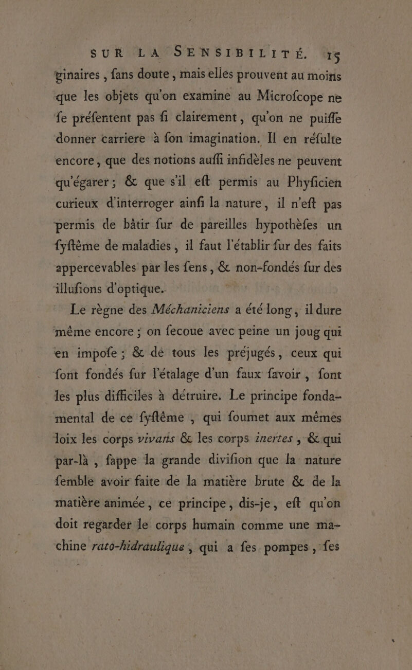 ginaires , fans doute , mais elles prouvent au moins que les objets qu'on examine au Microfcope ne 1e préfentent pas fi clairement, qu'on ne puifle donner carriere à fon imagination. Îl en réfulte encore, que des notions aufh infidèles ne peuvent “qu'égarer; &amp; que sil eft permis au Phyficien curieux d'interroger ainfi la nature, il n'eft pas permis de batir fur de pareilles hypothèfes un fyftème de maladies , il faut l'établir fur des faits appercevables par les fens, &amp; non-fondés fur des illufons d'optique. Le règne des Méchaniciens a été long, il dure même encore ; on fecoue avec peine un joug qui en impofe ; &amp; de tous les préjugés, ceux qui font fondés fur l'étalage d'un faux favoir, font les plus difficiles à détruire. Le principe fonda- mental de ce fyflêème , qui foumet aux mêmes Joix les corps vivaris &amp; les corps inertes , &amp; qui par-là , fappe la grande divifion que la nature femble avoir faite de la matière brute &amp; de la matière animée, ce principe, dis-je, eft qu'on doit regarder le corps humain comme une ma- chine rato-hidraulique ; qui a fes pompes , fes
