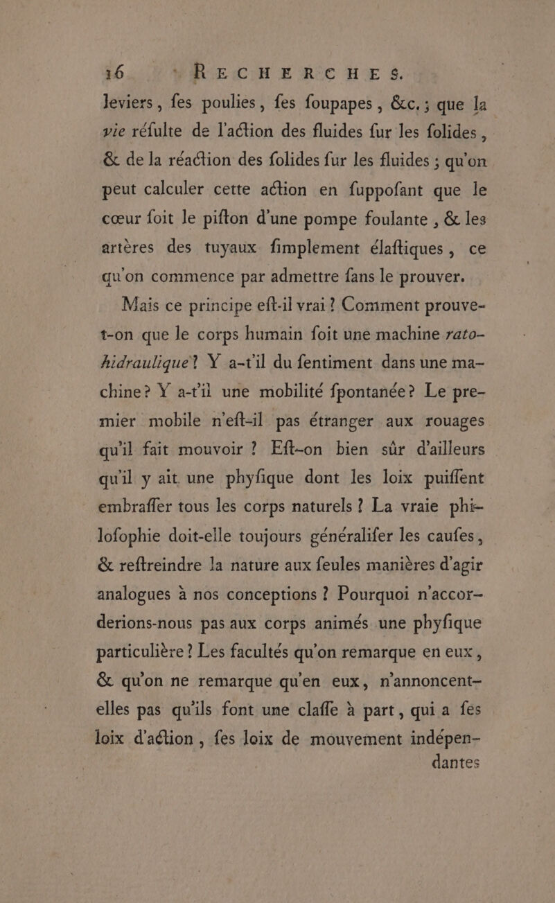 Jeviers , fes poulies, fes foupapes , &amp;c. ; que la vie réfulte de l'aétion des fluides fur les folides , &amp; de la réaction des folides fur les fluides ; qu'on peut calculer cette action en fuppofant que le cœur foit le pifton d'une pompe foulante , &amp; les artères des tuyaux fimplement élaftiques, ce qu'on commence par admettre fans le prouver. Mais ce principe eft-il vrai? Comment prouve- t-on que le corps humain foit une machine rato- hidraulique? Y a-til du fentiment dans une ma- chine? Y atil une mobilité fpontanée? Le pre- mier mobile n'eft-il pas étranger aux rouages qu'il fait mouvoir ? Eft-on bien sûr d'ailleurs qu'il y ait une phyfque dont les loix puiffent embrafler tous les corps naturels ? La vraie phi- lofophie doit-elle toujours généralifer les caufes, &amp; reftreindre la nature aux feules manières d'agir analogues à nos conceptions ? Pourquoi n'accor- derions-nous pas aux corps animés une phyfique particulière ? Les facultés qu’on remarque en eux, &amp; qu'on ne remarque qu'en eux, n'annoncent- elles pas qu'ils font une clafle à part, qui a fes loix d'aétion , fes loix de mouvement indépen- dantes