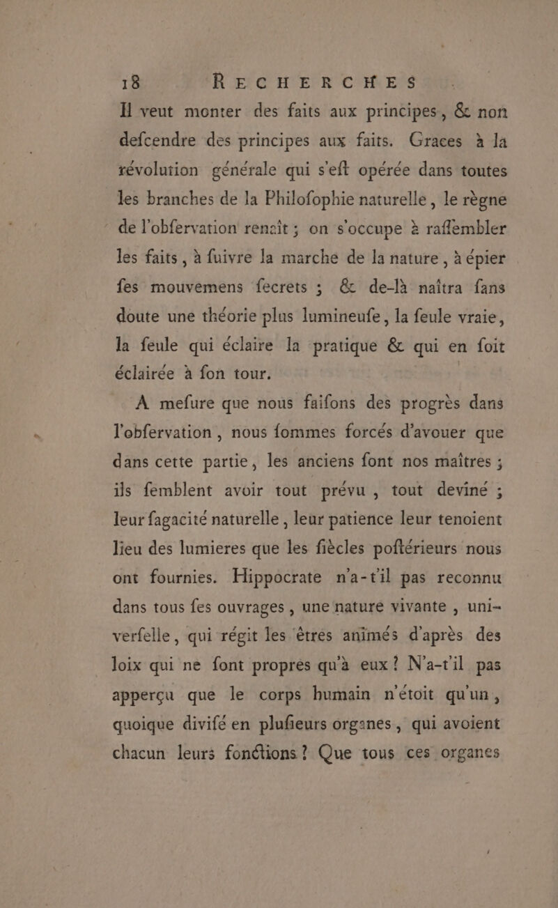H veut monter des faits aux principes, &amp; non defcendre des principes aux faits. Graces à la révolution générale qui s'eft opérée dans toutes les branches de la Philofophie naturelle, le règne de l'obfervation rencit ; on s'occupe à raflembler les faits, à fuivre la marche de la nature, à épier fes mouvemens fecrets ; &amp; de-là naîtra fans doute une théorie plus lumineufe, la feule vraie, la feule qui éclaire la pratique &amp; qui en foit éclairée à fon tour. | À mefure que nous faifons des progrès dans l'obfervation , nous fommes forcés d’avouer que dans cette partie, les anciens font nos maîtres ; ils femblent avoir tout prévu , tout devine ; leur fagacite naturelle , leur patience leur tenoient lieu des lumieres que les fiècles poftérieurs nous ont fournies. Hippocrate na-til pas reconnu dans tous fes ouvrages , une nature vivante , uni- verfelle, qui régit les êtres animés d'après des loix qui ne font propres qu'à eux? N'a-t'il pas apperçu que le corps humain n'étoit qu'un, quoique divifé en plufeurs organes, qui avoient chacun leurs fonctions ? Que tous ces organes