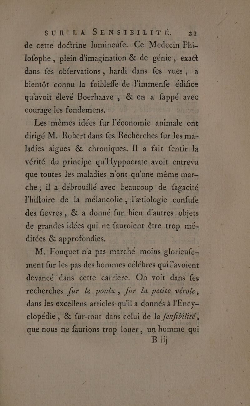 SU Re PA SEINSNMILITÉ, ft de cette doctrine lumineufe. Ce Medecin Phi. lofophe , plein d'imagination &amp; de génie, exact dans fes obfervations, hardi dans fes vues, a bientôt connu la foibleffe de l'immenfe édifice qu'avoit élevé Boerhaave , &amp; en a fappé avec courage les fondemens. Les mêmes idees fur l'économie animale ont dirigé M. Robert dans fes Recherches fur les ma- ladies aigues &amp; chroniques. Il à fait fentir la vérité du principe qu Hyppocrate avoit entrevu que toutes les maladies n'ont qu'une même mar- che ; il a debrouillé avec beaucoup de fagacité l'hifloire de la mélancolie , l'ætiologie confufe des fievres, &amp; a donné fur bien d'autres objets de grandes idées qui ne fauroient être trop mé- ditées &amp; approfondies. M. Fouquet n'a pas marché moins glorieufe- ment fur les pas des hommes célébres qui l’avoient devancé dans cette carriere. On voit dans fes recherches fur le poulx, fur la petite vérole, dans les excellens articles-qu’il a donnés à l'Ency- clopédie, &amp; fur-tout dans celui de la /enfrbilité, que nous ne faurions trop louer, un homme qui