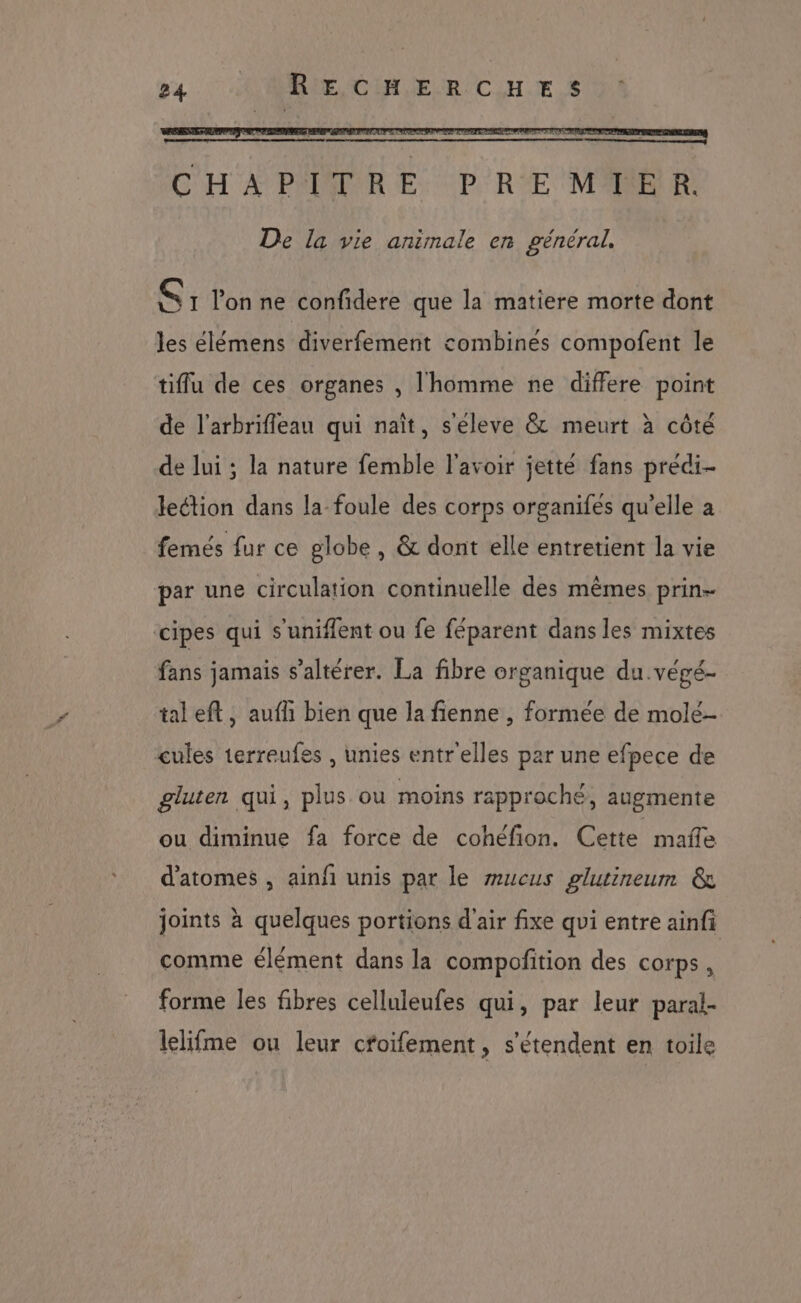54 © UIORIE CHE RCUH.E.S De la vie animale en général. CF lon ne confidere que la matiere morte dont les élémens diverfement combinés compofent le tiflu de ces organes , l'homme ne differe point de l'arbrifleau qui naît, s'éleve &amp; meurt à côté de lui ; la nature femble l'avoir jette fans predi- leétion dans la foule des corps organifes qu’elle a femés fur ce globe , &amp; dont elle entretient la vie par une circulation continuelle des mêmes prin- cipes qui s'uniflent ou fe féparent dans les mixtes fans jamais s’altérer. La fibre organique du .végé- taleft, aufh bien que la fienne , formée de molé- cules 1erreufes , unies entr'elles par une efpece de gluten qui, plus ou moins rapproché, augmente ou diminue fa force de cohéfion. Cette mañe d'atomes , ainfi unis par le mucus glutineum &amp; joints à quelques portions d'air fixe qui entre ainfi comme élément dans la compofition des corps, forme les fibres celluleufes qui, par leur paral- lelifme ou leur cfoifement, s'étendent en toile