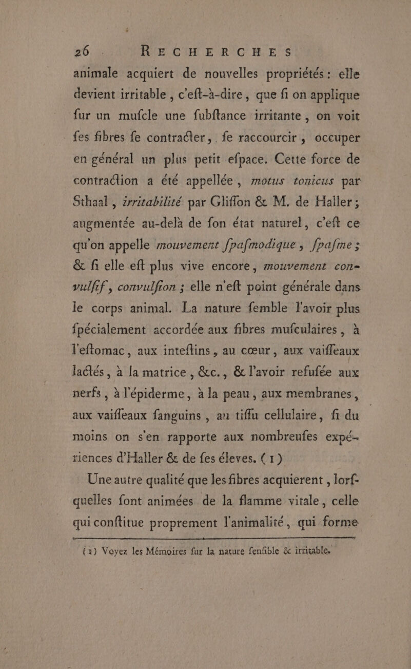 26.1. RECHERCHES animale acquiert de nouvelles propriétés: elle devient irritable , c'eft-à-dire, que fi on applique fur un mufcle une fubftance irritante , on voit fes fibres fe contratter, fe raccourcir , occuper en général un plus petit efpace. Cette force de contraction a été appellée, motus tonicus par Sthaal , zrritabilité par Gliflon &amp; M. de Häaller; augmentée au-delà de fon état naturel, c'eft ce qu'on appelle mouvement fpafmodique, fpafme; &amp; fi elle eft plus vive encore, mouvement con- vulfif, convulfion ; elle n'eft point générale dans le corps animal. La nature femble l'avoir plus fpécialement accordée aux fibres mufculaires, à l'eftomac, aux inteftins, au cœur, aux vaifleaux Jaétés, à la matrice, &amp;c., &amp; l'avoir refufée aux nerfs , à l'épiderme, à la peau, aux membranes, aux vaifleaux fanguins , au tiflu cellulaire, fi du moins on s'en rapporte aux nombreufes expé… riences d'Haller &amp; de fes éleves. (1) Une autre qualité que les fibres acquierent , lorf- quelles font animées de la flamme vitale, celle qui conftitue proprement l'animalité, qui forme tx) Voyez les Mémoires fur la nature fenfble &amp; irrigable.
