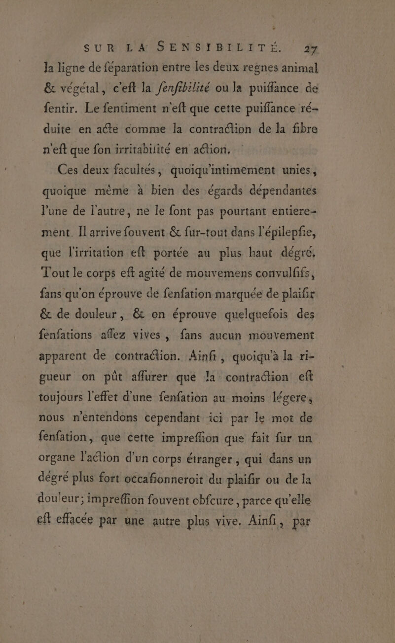 SUR LA SENSIBILITÉ. Ja ligne de féparation entre les deux regnes animal &amp; végétal, c'eft la Jenfibilité ou la puiflance de fentir. Le fentiment n'eft que cette puiflance ré- duite en aéte comme la contradion de la fibre n'eft que fon irritabilité en action, Ces deux facultés, quoiqu'intimement unies, quoique mème à bien des égards dépendantes l'une de l'autre, ne le font pas pourtant entiere- ment. Il arrive fouvent &amp; fur-tout dans l’épilepfe, que l'irritation eft portée au plus haut dégre, T'out le corps eft agité de mouvemens convulfifs, fans qu'on éprouve de fenfation marquée de plaifr &amp; de douleur, &amp; on éprouve quelquefois des fenfations aflez vives, fans aucun mouvement apparent de contraction. Aïnfr, quoiqu'à la ri- gueur on püt aflurer que la contraction eft toujours l'effet d'une fenfation au moins légere, nous nentendons cependant ici par le mot de fenfation, que cette impreffion que fait fur un organe l'action d’un corps étranger ; qui dans un dégré plus fort occafionneroit du plaifir ou de la dou'eur; impreffion fouvent cbfcure , parce qu’elle eft effacée par une autre plus vive. Ainfi, par