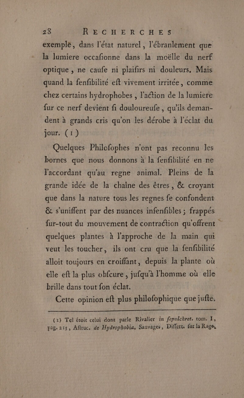 exemple, dans l'état naturel, l'ébranlement que la lumiere occafionne dans la moëlle du nerf optique , ne caufe ni plaifirs ni douleurs. Mais quand la fenfibilité eft vivement irritée, comme chez certains hydrophobes , l'action de la lumiere fur ce nerf devient fi douloureufe , qu’ils deman- dent à grands cris qu'on les dérobe à l'éclat du jour. (1) Quelques Philofophes n'ont pas reconnu les bornes que nous donnons à la fenfbilité en ne laccordant qu'au regne animal. Pleins de la grande idée de la chaine des êtres, & croyant que dans la nature tous les regnes fe confondent & s'uniflent par des nuances infenfibles ; frappés fur-tout du mouvement de contraction qu'offrent quelques plantes à l'approche de la main qui veut les toucher, ils ont cru que la fenfibilité alloit toujours en croiffant, depuis Îa plante où elle eft la plus obfcure , jufqu’à l'homme où elle brille dans tout fon éclat. Cette opinion eft plus philofophique que jufte. ÉHSNY 1 FT RNA ES (1) Tel étoir celui dont parle Rivalier in fepulchret. tom. I, pag. 215, Aftruc. de Hydrophobia, Sauvages, Differt, fur la Rage,