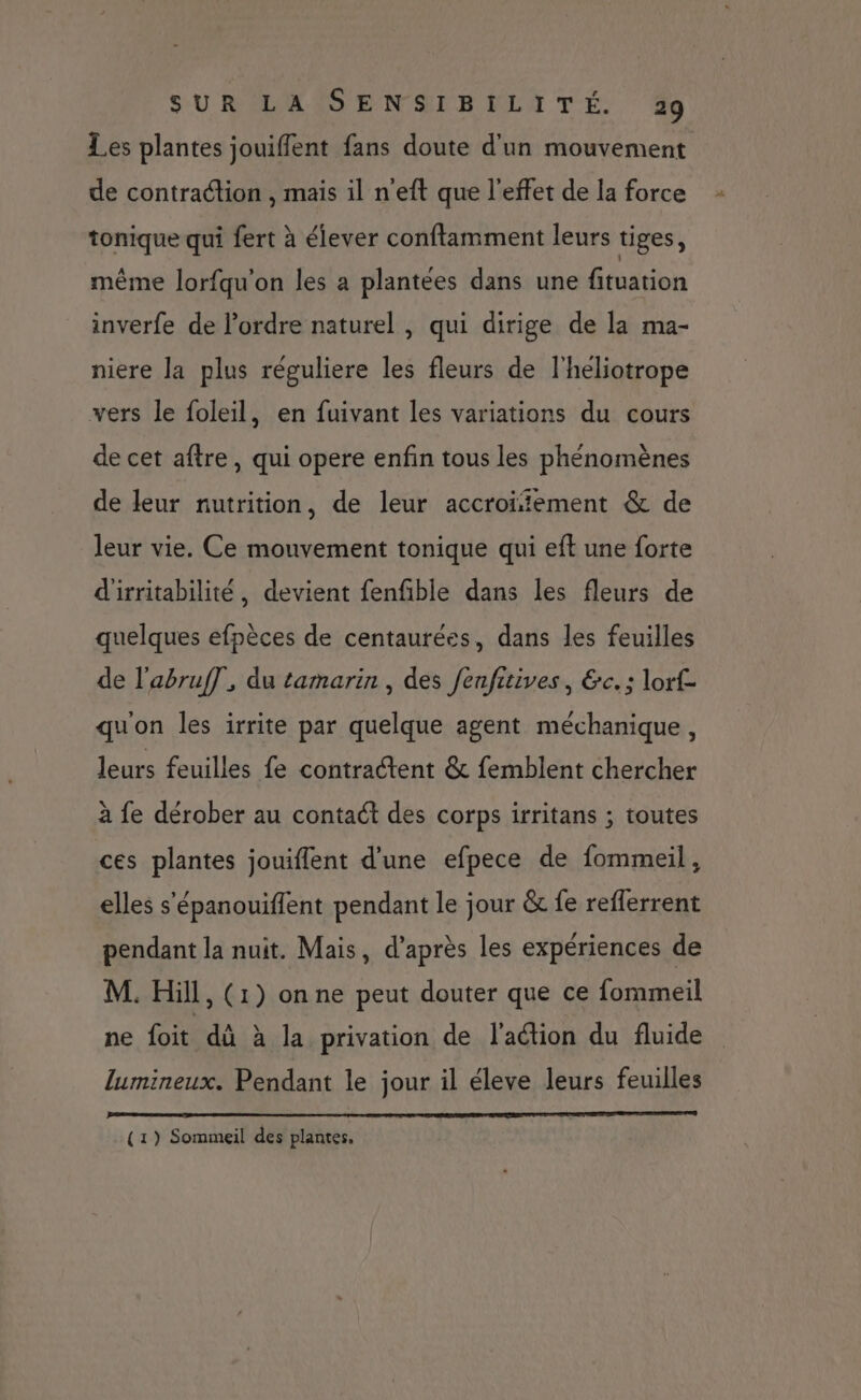 Les plantes jouiffent fans doute d'un mouvement de contraction , mais il n'eft que l'effet de la force tonique qui fert à élever conflamment leurs tiges, même lorfqu'on les a plantées dans une fituation inverfe de l’ordre naturel , qui dirige de la ma- niere la plus réguliere les fleurs de l'heliotrope vers le foleil, en fuivant les variations du cours de cet aftre, qui opere enfin tous les phénomènes de leur nutrition, de leur accroïiement &amp; de leur vie. Ce mouvement tonique qui eft une forte d'irritabilité, devient fenfible dans les fleurs de quelques efpèces de centaurées, dans les feuilles de l'abruf], du tamarin , des fenfitives, &amp;c. : lorf- quon les irrite par quelque agent méchanique, leurs feuilles fe contractent &amp; femblent chercher à fe dérober au contact des corps irritans ; toutes ces plantes jouiflent d'une efpece de fommeil, elles s'épanouiffent pendant le jour &amp; fe reflerrent pendant la nuit. Mais, d’après les expériences de M. Hill, (1) on ne peut douter que ce fommeil ne foit dû à la privation de l'action du fluide lumineux. Pendant le jour il éleve leurs feuilles (1) Sommeil des plantes,