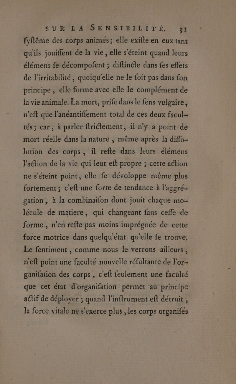 SUREANSE NSIBELITÉ.. ÿf fyflême des corps animés; elle exifle en eux tant qu'ils jouiffent de la vie , elle s'éteint quand leurs élémens fe décompofent ; diftinéte dans fes effets de l'irritabilité , quoiqu'elle ne le foit pas dans fon principe , elle forme avec elle le complément de la vie animale. La mort, prife dans le fens vulgaire, n’eft que l'anéantiffement total de ces deux facul- tés; car, à parler flriétement, il n'y a point de mort réelle dans Ja nature | même après la diflo- lution des corps, il refte dans leurs élémens l'aétion de la vie qui leur eft propre ; cette action ne s'éteint point, elle fe dévoloppe même plus fortement ; c'eft une forte de tendance à l'aggré- gation, à la combinaifon dont jouit chaque mo- lécule de matiere, qui changeant fans cefle de forme, n’en refte pas moins imprégnée de cette force motrice dans quelqu'état qu'elle fe trouve, Le fentiment , comme nous le verrons ailleurs , n'eft point une faculté nouvelle réfultante de l'or- ganifation des corps , c’eft feulement une faculté que cet état d'organifation pérmet au principe actif de déployer ; quand l'inftrument eft détruit , la force vitale ne s'exerce plus , les corps organifés _