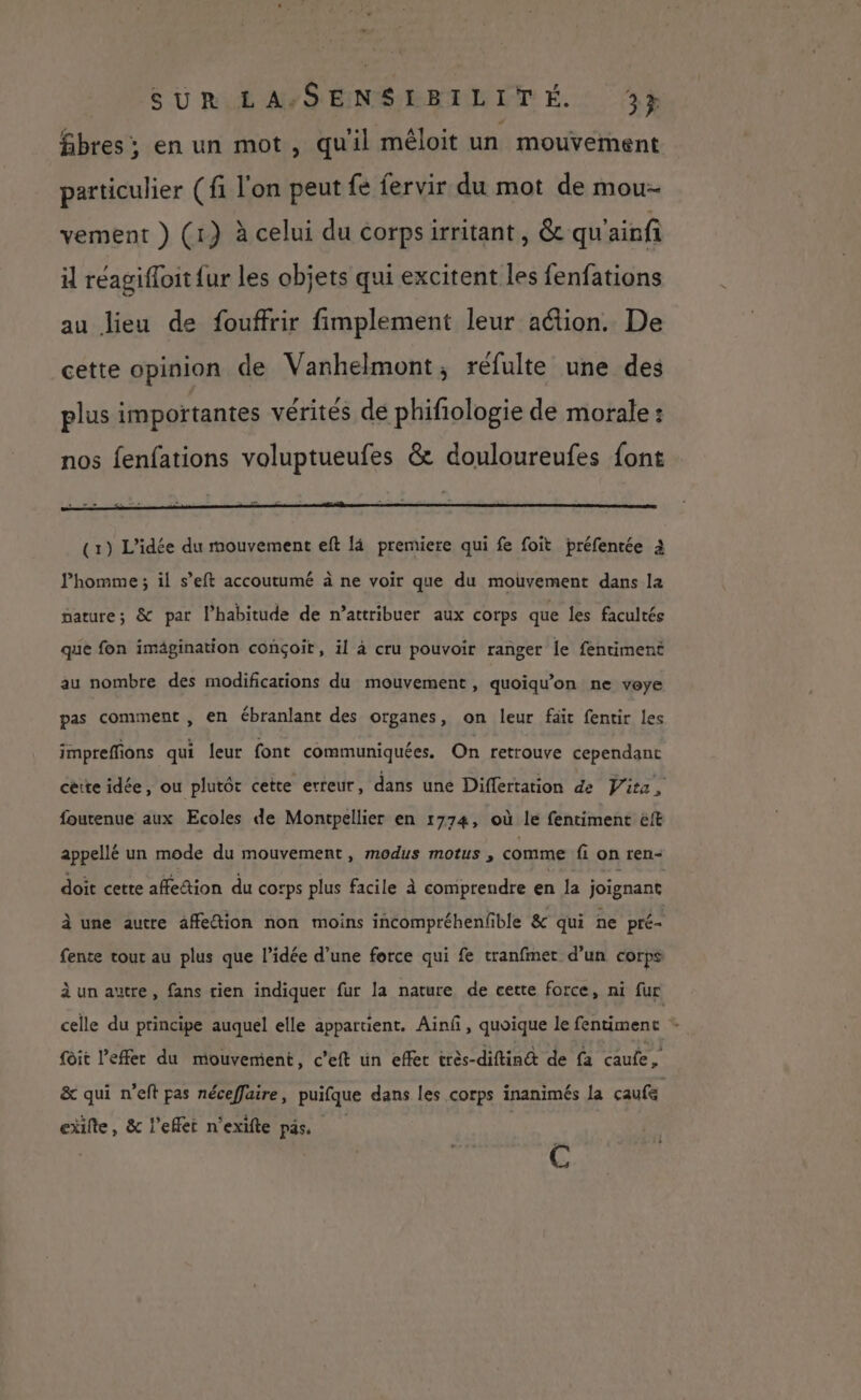 VS URIÉAYS ENSEBPLETÉ.: 3% fibres; en un mot, qu'il méloit un mouvement particulier (fi l'on peut {e fervir du mot de mou- vement } (1) à celui du corpsirritant, &amp; qu'ainfi il réagifoit {ur les objets qui excitent les fenfations au Jieu de fouffrir fimplement leur action. De cette opinion de Vanhelmont, réfulte une des plus importantes vérités de phifiologie de morale : nos fenfations voluptueufes &amp; douloureufes font (1) L'idée du mouvement eft là premiere qui fe foit préfentée à l'homme ; il s’eft accoutumé à ne voir que du mouvement dans la gature; &amp; par l'habitude de n’attribuer aux corps que les facultés que fon imägination conçoit, il à cru pouvoir ranger le fentiment au nombre des modifications du mouvement, quoiqu’on ne voye pas comment , en ébranlant des organes, on leur fait fentir les impreffions qui leur font communiquées. On retrouve cependant cérte idée, ou plutôt cette erreur, dans une Differtation de Vite, foutenue aux Ecoles de Montpellier en 1774, où le fentiment ëft appellé un mode du mouvement, modus motus , comme fi on ren- doit cette affetion du corps plus facile à comprendre en Ja joignant À une autre affedion non moins incompréhenfble &amp; qui ne pré- fente tout au plus que l’idée d’une force qui fe tranfmer d’un corps à un autre, fans rien indiquer fur la nature de cette force, ni fur celle du principe auquel elle appartient. Ain, quoique le fentiment * foit l’effer du mouvement, c’eft un effec très-diftin&amp; de fa caufe x &amp; qui n’eft pas néceffaire, puifque dans les corps inanimés la çaufe cïifte, &amp; l’eflet n'exifte pas, c