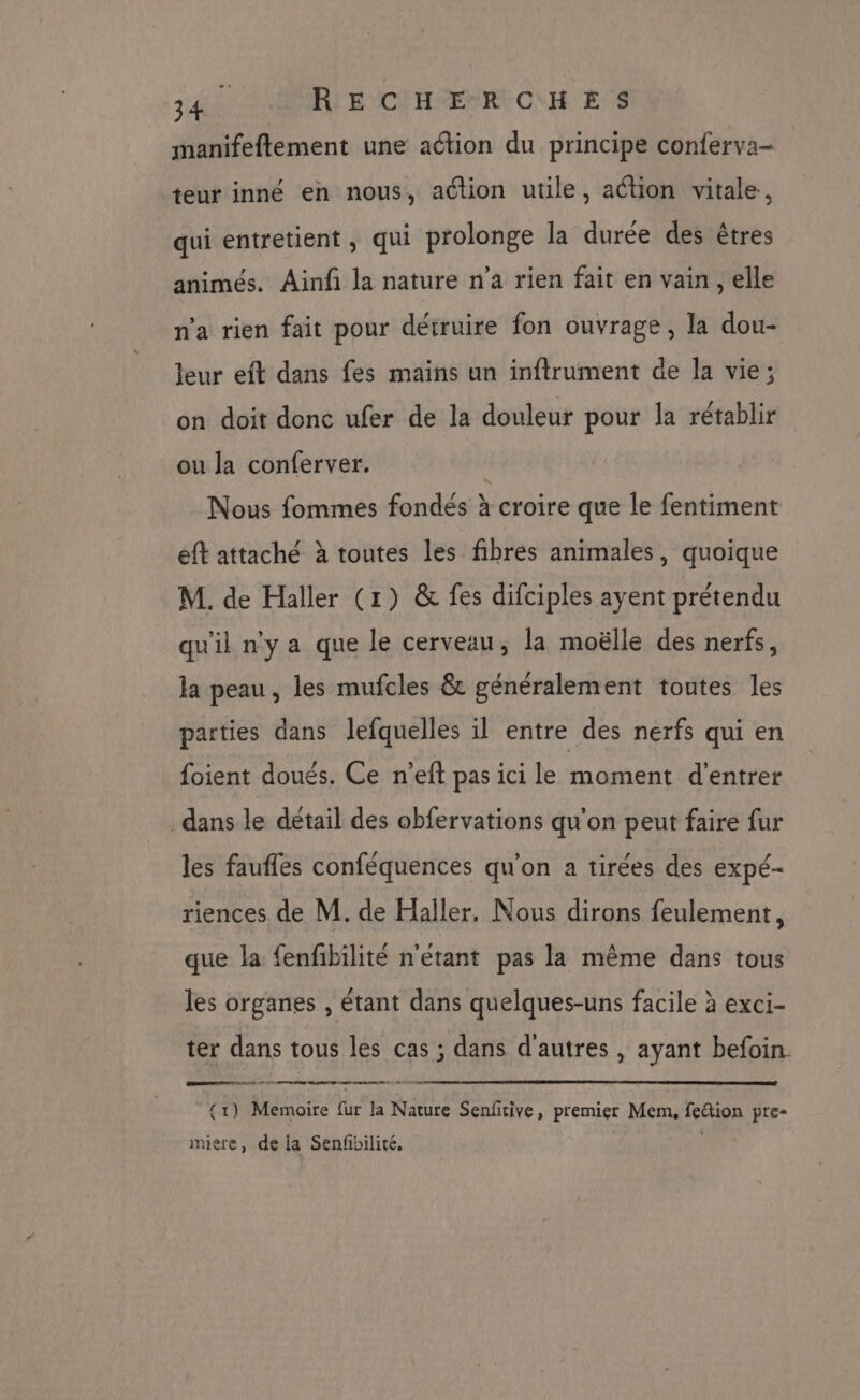 manifeflement une aétion du principe conferva- teur inné en nous, action utile, action vitale, qui entretient , qui prolonge la durée des êtres animés. Ainf la nature n’a rien fait en vain, elle n’a rien fait pour détruire fon ouvrage, la dou- leur eft dans fes mains un inftrument de la vie; on doit donc ufer de la douleur pour la rétablir ou Ja conferver. Nous fommes fondés à croire que le fentiment eft attaché à toutes les fibres animales, quoique M. de Haller (1) &amp; fes difciples ayent prétendu qu'il n’y a que le cerveau, la moëlle des nerfs, la peau , les mufcles &amp; généralement toutes les parties dans lefquelles il entre des nerfs qui en foient doués. Ce n’eft pas ici le moment d'entrer dans le détail des obfervations qu'on peut faire fur les faufles conféquences qu'on a tirées des expé- riences de M. de Haller, Nous dirons feulement, que la fenfibilité n'étant pas la même dans tous les organes , étant dans quelques-uns facile à exci- ter dans tous les cas ; dans d'autres , ayant befoin GDS DEEE ne nd 4 0 2 en SET Mer TIRE DT nm + {1) Memoire fur la Nature Senfitive, premier Mem, fe&amp;tion pre- miere, de la Senfibilité.