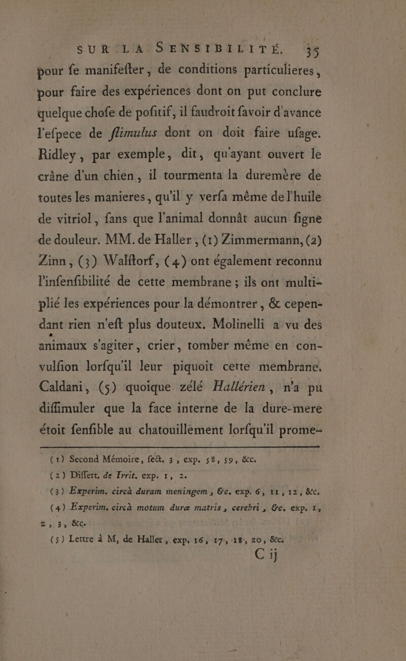 MP U RLAOSENELBEÉITE, 4 pour fe manifefter, de conditions particuliers, pour faire des expériences dont on put conclure quelque chofe de pofitif, il faudroit favoir d'avance l'efpece de fmulus dont on doit faire ufage. Ridley, par exemple, dit, qu'ayant ouvert le crâne d'un chien, il tourmenta la duremère de toutes les manieres, qu'il y verfa même de l'huile de vitriol, fans que l'animal donnât aucun figne de douleur. MM. de Haller , (1) Zimmermann, (2) Zinn, (3) Walftorf, (4) ont également reconnu l'infenfibilité de cette membrane ; ils ont multi- plié les expériences pour la démontrer , &amp; cepen- dant rien n'eft plus douteux. Molinelli a vu des animaux s'agiter, crier, tomber mème en con- vulfion lorfqu'il leur piquoit cette membrane. Caldani, (5) quoique zélé Hallérien, na pu diffimuler que la face interne de la dure-mere étoit fenfible au chatouillement lorfqu'il prome- (1) Second Mémoire, fe&amp;, 3 , exp. 58, 59, &amp;c. (2) Differt, de Trrit. exp, 1, 2. (3) Experim. circà duram meningem ; &amp;c. exp. 6, 11, 12, &amp;c, (4) Experim, circà motum duræ matris , cerebri 1 6: exp &amp; , 34 êtc (5) Lettre à M, de Haller, exp, 16, 17,18, 20, &amp;c ONE)