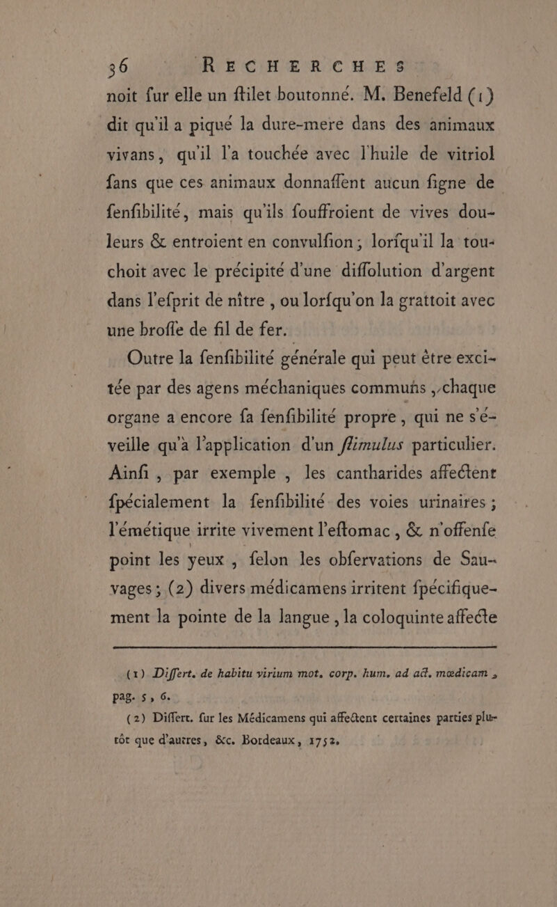 noit fur elle un ftilet boutonné. M, Benefeld (1) dit qu'il a piqué la dure-mere dans des animaux vivans, quil l'a touchée avec l'huile de vitriol fans que ces animaux donnaflent aucun figne de fenfibilité, mais qu'ils fouffroient de vives dou- leurs &amp; entroient en convulfion; loriqu'il la tou- choit avec le précipité d'une diffolution d'argent dans l’efprit de nître , ou lorfqu'on la grattoit avec une brofle de fil de fer. Outre la fenfbilité générale qui peut être exci- tée par des agens méchaniques commuñs ,chaque organe a encore fa fenfibilité propre À qui ne se- veille qu'a l'application d'un /Æmulus particulier. Ainfi , par exemple , les cantharides affectent fpécialement la fenfbilité des voies urinaires ; l'émetique irrite vivement l’eftomac , &amp; n'offenfe point les yeux , felon les obfervations de Sau- vages ; (2) divers médicamensirritent fpécifique- ment la pointe de la langue , la coloquinte affecte (1) Differt. de habitu virium mot. corp. hum. ad ad. mœdicam , pag: 5, 6. (2) Differt. fur les Médicamens qui affeétent certaines parties plu- rot que d’auires, &amp;c. Bordeaux, 1752.