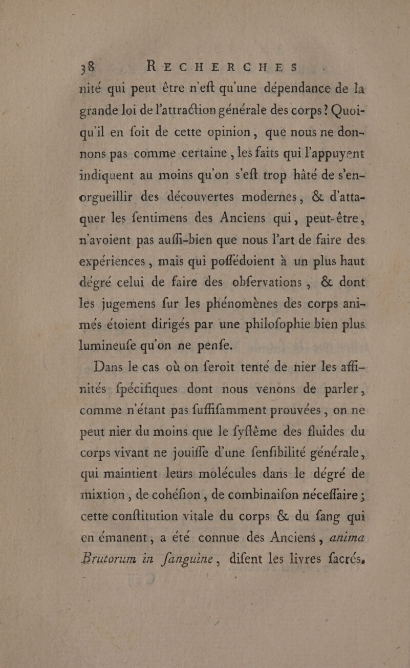 JB MU ARE CH ÆEYR.C HE S nité qui peut être neft qu'une dépendance de la grande loi de l'attraction générale des corps ? Quoi- qu'il en foit de cette opinion, que nous ne don- nons pas comme certaine , les faits qui l'appuyent indiquent au moins qu'on s'eft trop hâté de s'en orgueillir des découvertes modernes, & d'atta- quer les fentimens des Anciens qui, peut-être, n'avoient pas aufh-bien que nous l’art de faire des expériences , mais qui poflédoient à un plus haut dégré celui de faire des obfervations , & dont les jugemens fur les phénomènes des corps ani- més étoient dirigés par une philofophie bien plus lumineufe qu'on ne penfe. Dans le cas où on feroit tenté de nier les afi- nités fpécifiques dont nous venons de parler, comme n'étant pas fufhfamment prouvées , on ne peut nier du moins que le fyflème des fluides du corps vivant ne jouifle d'une fenfibilité générale, qui maintient leurs molécules dans le dégré de mixtion , de cohéfion , de combinaifon neceflaire ; cette conflitution vitale du corps & du fang qui en émanent, a été connue des Anciens, anima Brutorum in fanguine, difent les livres facrés, .