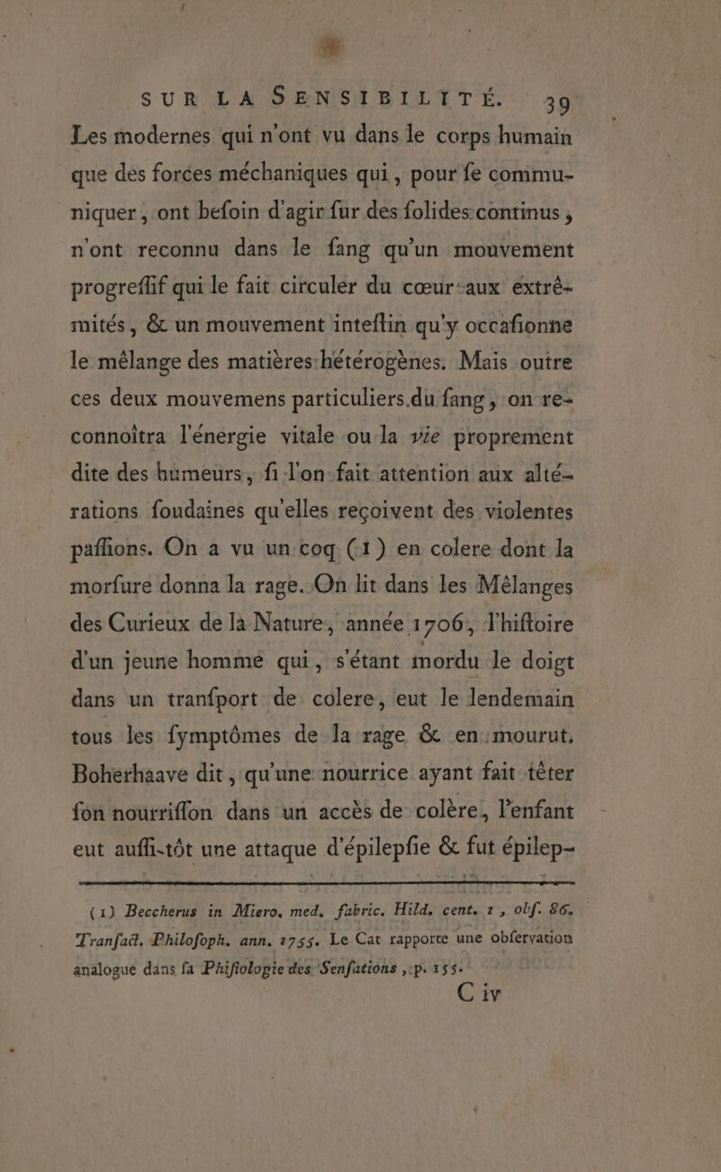 ” SUR LA SENSIBILITÉ. 39 Les modernes qui n'ont vu dans le corps humain que des forces méchaniques qui, pour fe commu- niquer , ont befoin d'agir fur des folides continus , n'ont reconnu dans le fang qu'un mouvement progreflif qui le fait circuler du cœur-aux extré- mités, & un mouvement inteflin qu'y occafionne le mélange des matières hétérogènes. Mais outre ces deux mouvemens particuliers.du fang, on re- connoitra l'énergie vitale ou la ve proprement dite des humeurs, fi l'on-fait attention aux alté- rations foudaines qu'elles reçoivent des violentes pafhons. On a vu un coq (1) en colere dont la morfure donna la rage. On lit dans les Mélanges des Curieux de là Nature, année 1706, Fhiftoire d'un jeune homme qui, s'étant mordu le doigt dans un tranfport de colere, eut le lendemain tous les fymptômes de la rage & en mourut. Bohéerhaave dit , qu'une nourrice ayant fait tèter fon nourriflon dans un accès de colère, l'enfant eut aufh-tôt une attaque d'épilepfie & fut épilep- (1) Beccherus in Miero. med. fabric. Hild, cent. z , obf. 86 Tranfaë, Philofoph. ann. 2753. Le Cat rapporte une obfervation analogue dans fa Phifiolopie des Senfations ,:p. 155. C iv