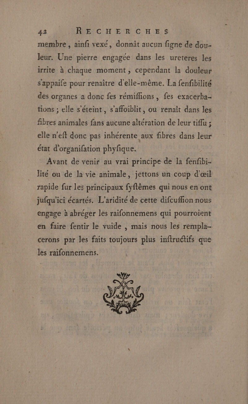 membre , ainfi vexe, donnât aucun figne de dox- Jeur. Une pierre engagée dans les ureteres les irrite à chaque moment, cependant la douleur s'appaife pour renaître d'elle-même. La fenfbilité des organes a donc fes rémiflions, fes exacerba- tions ; elle s'éteint, s’affoiblit, ou renaît dans les fibres animales fans aucune altération de leur tiflu ; elle n'eft donc pas inhérente aux fibres dans leur état d'organifation phyfique. Avant de venir au vrai principe de la fenfbi- lité ou de la vie animale, jettons un coup d'œil rapide fur les principaux fyflèmes qui nous en ont jufqu'ici écartés. L'aridité de cette difcuffion nous engage à abréger les raifonnemens qui pourroient en faire fentir le vuide , mais nous les rempla- cerons par les faits toujours plus inftruétifs que les raifonnemens. Va X