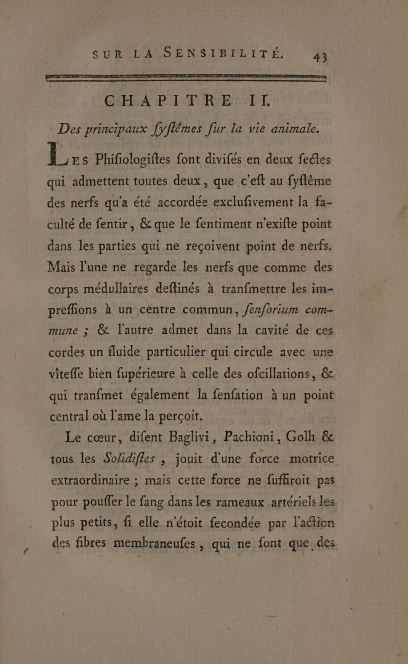 GA PAP RIE TT. Des principaux [yflémes fur la vie animale. L ES Phifiologiftes font divifés en deux feétes qui admettent toutes deux, que c’eft au fyftème des nerfs qu'a été accordée exclufivement la fa- culté de fentir, & que le fentiment n'exifte point dans les parties qui ne reçoivent point de nerfs. Mais l'une ne regarde les nerfs que comme des corps médullaires deftinés à tranfmettre les im- preflions à un centre commun, /ez/orium com- mune ; @& l'autre admet dans la cavité de ces cordes un fluide particulier qui circule avec une vitefle bien fupérieure à celle des ofcillations, & qui tranfmet également la fenfation à un point central où l'ame la perçoit. Le cœur, difent Baglivi, Pachioni, Golh & tous les SoZidifles , jouit d'une force motrice extraordinaire ; mais cette force ne fufhroit pas pour poufler le fang dans les rameaux artériels les plus petits, fi elle n'étoit fecondée par l'action des fibres membraneufes , qui ne font que, des