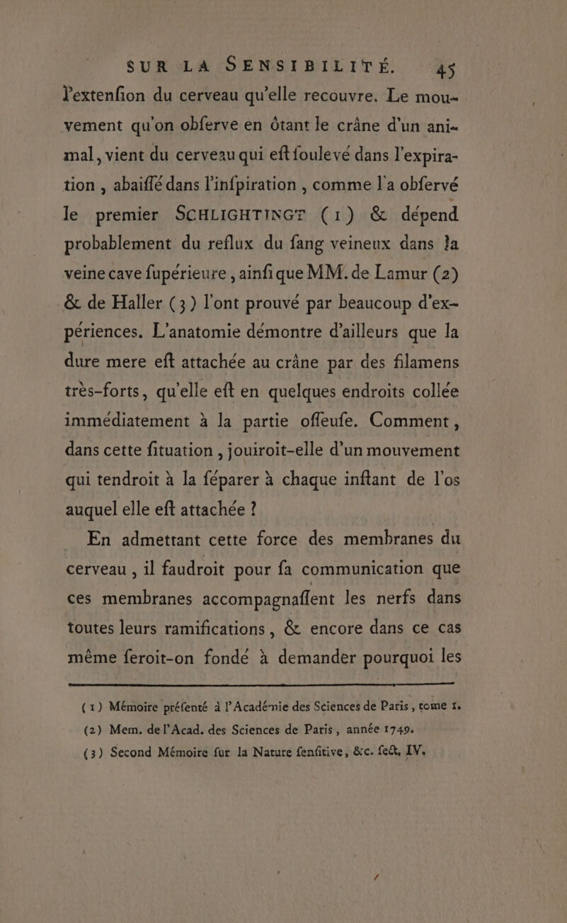 lextenfion du cerveau qu’elle recouvre. Le mou vement qu'on obferve en Ôtant le crâne d’un ani. mal, vient du cerveau qui eftfoulevé dans l'expira- tion , abaïflé dans l’infpiration , comme l'a obfervé le premier SCHLIGHTINGT (1) & dépend probablement du reflux du fang veineux dans Îa veine cave fupérieure , ainfique MM. de Lamur (2) & de Haller (3) l'ont prouvé par beaucoup d'ex- périences. L'anatomie démontre d’ailleurs que la dure mere eft attachée au crâne par des filamens très-forts, qu'elle eft en quelques endroits collée immédiatement à la partie offeufe. Comment, dans cette fituation , jouiroit-elle d’un mouvement qui tendroit à la féparer à chaque inftant de l'os auquel elle eft attachée ? En admettant cette force des membranes du cerveau , il faudroit pour fa communication que ces membranes accompagnaflent les nerfs dans toutes leurs ramifications , & encore dans ce cas même feroit-on fonde à demander pourquoi les (1) Mémoire préfenté à l’Acadé-nie des Sciences de Paris , tome 1, (2) Mem. de l’Acad. des Sciences de Paris, année 1749. (3) Second Mémoire fur la Nature fenfitive, &c. fe, IV.