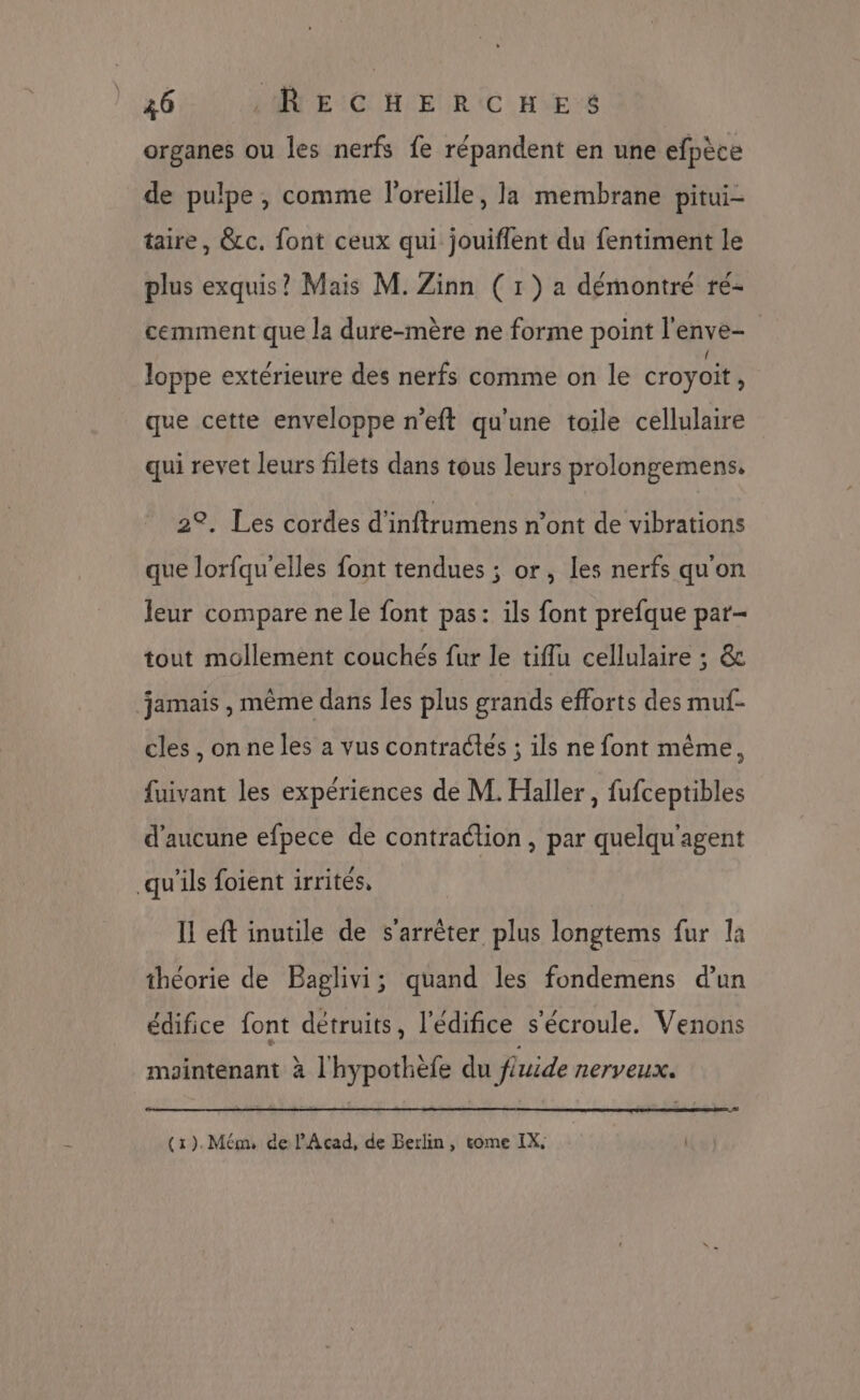 organes ou les nerfs fe répandent en une efpèce de pulpe, comme l'oreille, la membrane pitui- taire, &amp;cc. font ceux qui jouiflent du fentiment le plus exquis? Mais M. Zinn ( 1 ) a démontré ré- cemment que la dure-mère ne forme point l'enve- loppe extérieure des nerfs comme on le croyoit, que cette enveloppe n’eft qu'une toile cellulaire qui revet leurs filets dans tous leurs prolongemens, 2°. Les cordes d'inftrumens n’ont de vibrations que lorfqu'elles font tendues ; or, les nerfs qu'on leur compare ne le font pas: ils font prefque par- tout mollement couchés fur le tiflu cellulaire ; &amp; jamais , même dans les plus grands efforts des muf- cles , on ne les a vus contractes ; ils ne font même, fuivant les expériences de M. Haller , fufceptibles d'aucune efpece de contraction , par quelqu'agent qu'ils foient irrités, Il eft inutile de s'arrêter plus longtems fur la théorie de Baglivi; quand les fondemens d'un édifice font détruits, l'édifice s'écroule. Venons mointenant à l'hypothefe du f{uide nerveux.