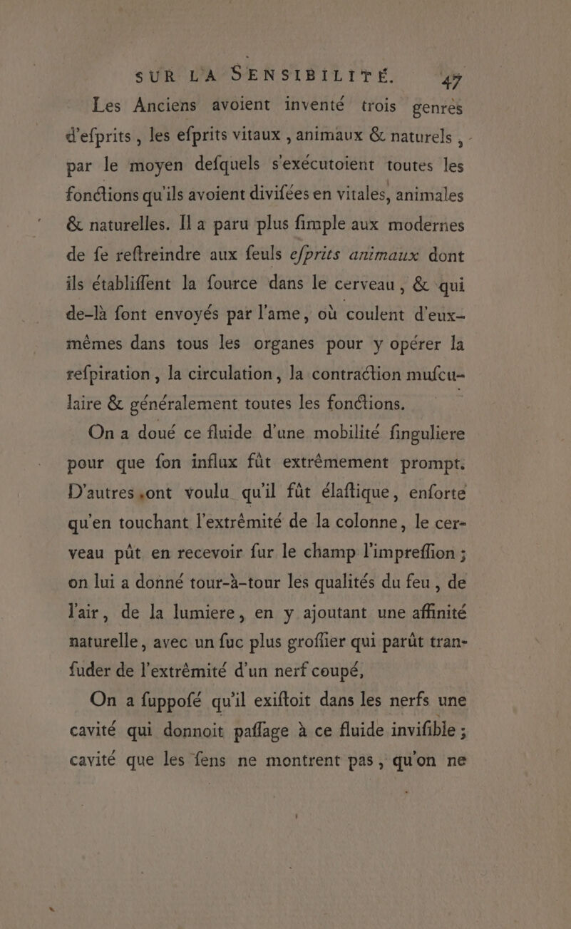 Les Anciens avoient inventé trois genres d'efprits, les efprits vitaux , animaux & naturels , par le moyen defquels s'exécutoient toutes les fonctions qu'ils avoient divifées en vitales, animales & naturelles. Il a paru plus fimple aux modernes de fe reftreindre aux feuls e/prits animaux dont ils établiflent la fource dans le cerveau, & qui de-là font envoyés par l'ame, où coulent d'eux- mêmes dans tous les organes pour y opérer la refpiration , la circulation, la contraction mufcu- laire & généralement toutes les fonctions. | On a doué ce fluide d’une mobilité finguliere pour que fon influx füt extrêmement prompt. D'autressont voulu qu'il füt élaftique, enforte qu'en touchant l'extrémité de la colonne, le cer- veau püt en recevoir fur le champ l'imprefion ; on lui a donné tour-à-tour les qualités du feu , de l'air, de la lumiere, en y ajoutant une affinité naturelle, avec un fuc plus grofler qui parüt tran- fuder de l'extrémité d’un nerf coupé, On a fuppofé qu'il exiftoit dans les nerfs une cavité qui donnoit paflage à ce fluide invifible ; cavité que les fens ne montrent pas, qu'on ne