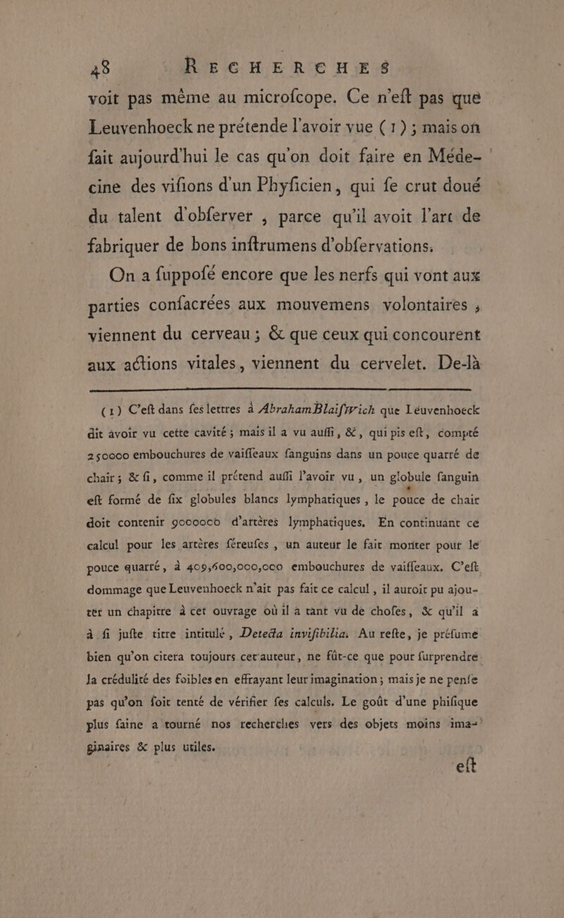 voit pas même au microfcope. Ce n’eft pas que Leuvenhoeck ne prétende l'avoir vue (1) ; maison cine des vifions d'un Phyficien, qui fe crut doué du talent d'obferver ; parce qu'il avoit l'arc de fabriquer de bons inftrumens d’obfervations. On a fuppofé encore que les nerfs qui vont aux parties confacrées aux mouvemens volontaires , viennent du cerveau ; & que ceux qui concourent aux actions vitales, viennent du cervelet. De-là (1) Ceft dans feslettres à AbrakamBlaifiyich que Leéuvenhoeck dit àvoir vu cette cavité ; mais il a vu auf, &, quipiseft, compté 250000 embouchures de vaifleaux fanguins dans un pouce quarré de chair; &fi, comme il prétend auffi lavoir vu, un globule fanguin eft formé de fix globules blancs lymphatiques , le pouce de chair doit contenir gooooco d’artères Îymphatiques. En continuant ce calcul pour les artères féreufes , un auteur le fait moriter pout le pouce quarté, à 409,600,000,000 embouchures de vaiffleaux, C’eft dommage que Leuvenhoeck n'ait pas fait ce calcul , il auroit pu ajou- tér un chapitre à cet ouvrage où il à tant vu de chofes, & qu'il à à fi jufte titre intitulé, Deteda invifibilia: Au refte, je préfume Ja crédulité des foibles en effrayant leur imagination; mais je ne penfe pas qu’on foit tenté de vérifier fes calculs. Le goût d’une phifique ginaires & plus utiles. eft