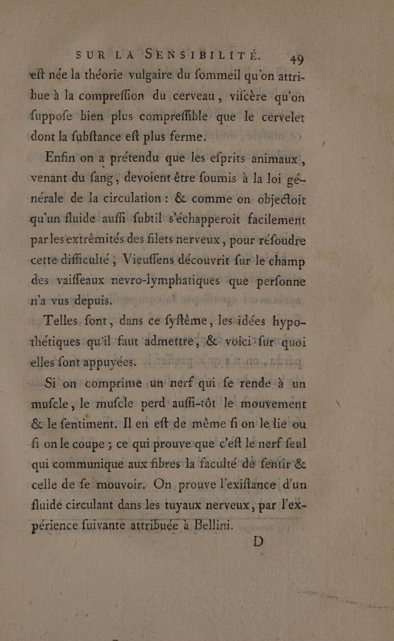 ft née la théorie vulgaire du fommeil qu'on attri- bue à la compreflion du cerveau, viicère qu'on fuppofe bien plus compreffible que le cérvelet dont la fubftance eft plus ferme. Enfin on a prétendu que les efprits animaux, venant du fang, devoient être foumis à la loi gé- nérale de la circulation : &amp; comme on objeétoit qu'un fluide auff fubuil s’échapperoit facilement par les'extrémités des filets nerveux, pour réfoudre cette difiiculte ; Vieuflens découvrit fur le champ des vaiffeaux cb à mit en que perfonne n'a vus depuis. Telles. font, dans ce fyftème, les idées hypo- thétiques qu'il faut admettte, &amp;c voici: fur ‘quoi elles font'appuyées. | | Si on comprime un nerf qui fe rende à un mufcle, le mufcle perd aufi-tôt le mouvement &amp; le fentiment. Il en eft de même fi on le lié ou fi on le coupe ; ce qui prouveque c’eft le nerf feul qui communique aux fibres la faculté dé fentir &amp; celle de fe mouvoir. On prouve l'exifiance d'un fluide circulant dans les tuyaux nerveux, par l’ex- périence fuivante attribuée à Bellini. | D