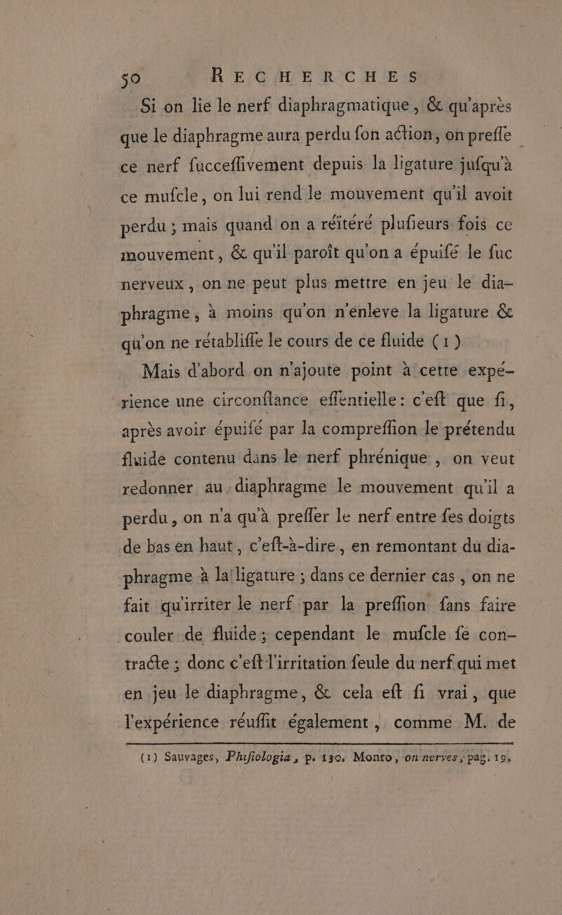 Si on lie le nerf diaphragmatique , &amp; qu'après que le diaphragme aura perdu fon ation, onprefle ce nerf fucceflivement depuis la ligature jufqu’à ce mufcle, on lui rend le mouvement qu'il avoit perdu ; mais quand on a réitéré plufieurs fois ce mouvement, &amp; qu'il paroît qu'on a épuifé le fuc nerveux, on ne peut plus mettre en jeu le dia- phragme, à moins qu'on n'enleve la ligature &amp; qu'on ne rétablifle le cours de ce fluide (1) Mais d’abord on n'ajoute point à cette expe- rience une circonflance effentielle: c'eft que fi, après avoir épuifé par la compreflion le prétendu fluide contenu dans le nerf phrénique , on veut redonner au,diaphragme le mouvement qu'il a perdu, on n'a qu à preffer le nerf entre fes doigts de bas en haut, c’eft-à-dire, en remontant du dia- phragme à la'ligature ; dans ce dernier cas , on ne fait qu'irriter le nerf par la preffion fans faire couler de fluide; cependant le mufcle fe con- tracte ; donc c'eftlirritation feule du nerf qui met en. jeu le diaphragme, &amp; cela eft fi vrai, que l'expérience réuflit également , comme M. de (1) Sauvages, PAfiologia , p. 130. Monto, on neryes, pag. 19,