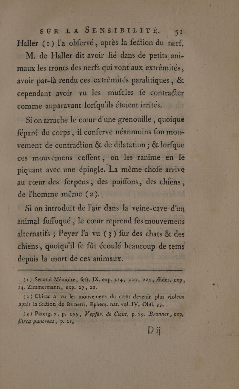 Haller (1) l'a obfervé, après la fection du nerf, M. de Haller dit avoir lié dans de petits ani- maux les troncs des nerfs qui vont aux extrêmités, avoir par-là rendu ces extrèmités paralitiques, & cependant avoir vu les mufcles fe contraéter comme auparavant lorfqu'ils étoient irrités. Si on arrache le cœur d’une grenouille , quoique féparé du corps, il conferve néanmoins fon mou- vement de contraction & de dilatation ; & lorfque ces mouvemens ceflent, on les ranime en le piquant avec une épingle. La même chofe arrive au cœur des ferpens, des poiflons, des chiens, de l'homme même (2). Si on introduit de l'air dans la veine-cave d’un animal fuffoqué , le cœur reprend fes mouvemens alternatifs ; Peyer l'a vu (3) fur des chats & des chiens, quoiqu'il fe fût écoulé beaucoup de tems depuis la mort de ces animaux. (1) Second Mémoire, fe&. IX, exp. 214, 220, 225, Æder, exp, 14, Zimmermann, EXP. 27, 28. (2) Chirac a vu les mouvemens du cœur devenir plus PSP après la fection de fes nerfs, Ephem. nat. vol. IV, Obit, 33, (3) Parerg, 7, p. 199, Verfrrs de Cie, p- 89. APS exp Cirça pancreas, P. 21 - D ï