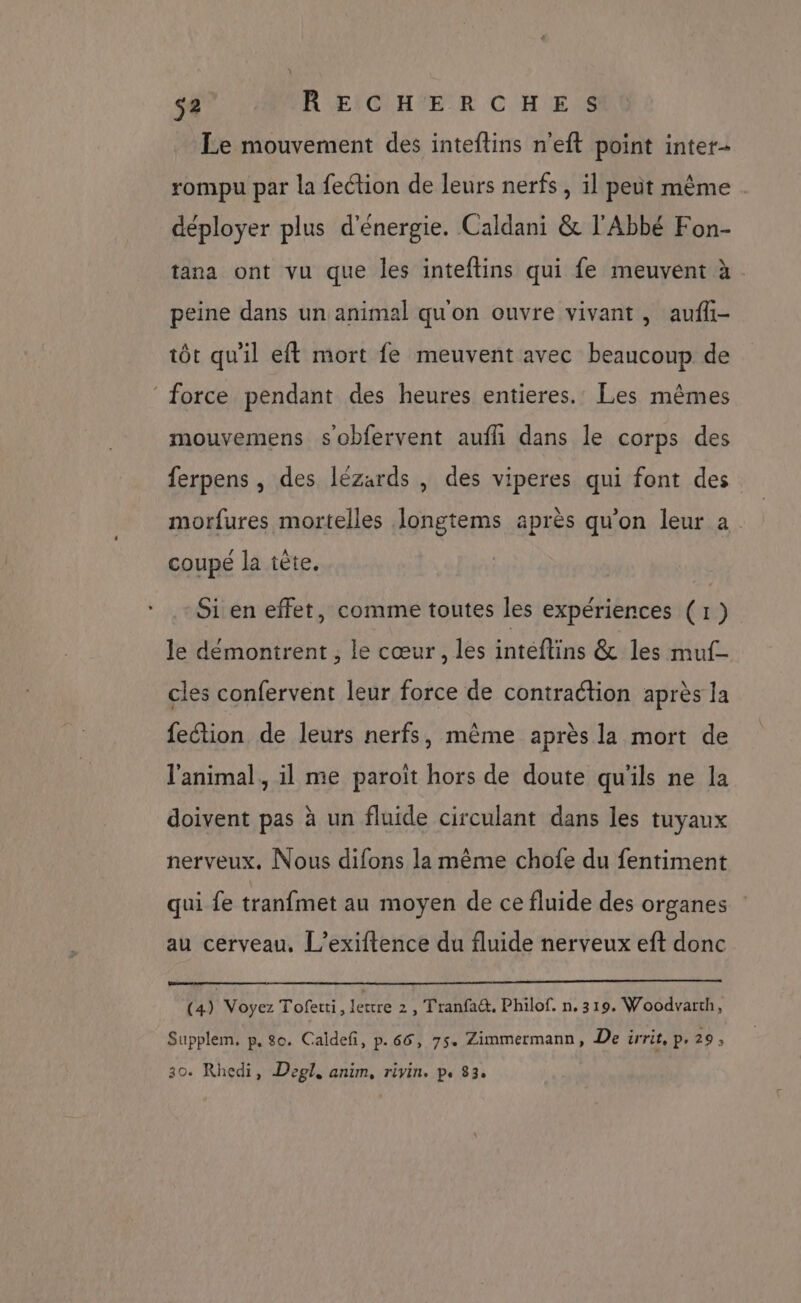 Le mouvement des inteftins n'eft point inter- rompu par la fection de leurs nerfs , il peut même . déployer plus d'énergie. Caldani & l'Abbé Fon- tana ont vu que les inteftins qui fe meuvent à peine dans un animal qu'on ouvre vivant, aufli- tôt qu'il eft mort fe meuvent avec beaucoup de ‘force pendant des heures entieres.: Les mêmes mouvemens sobfervent aufh dans le corps des ferpens , des lézards , des viperes qui font des morfures mortelles Jongtems après qu’on leur a coupé la tête. Si en effet, comme toutes les expériences (1) le démontrent, le cœur , les inteftins & les muf- cles confervent leur force de contraction après la fection de leurs nerfs, même après la mort de l'animal, il me paroit hors de doute qu'ils ne la doivent pas à un fluide circulant dans les tuyaux nerveux. Nous difons la même chofe du fentiment qui fe tranfmet au moyen de ce fluide des organes au cerveau. L’exiftence du fluide nerveux eft donc (4) Voyez Tofetti, fécre 2, Tranfa&. Philof. n, 319. Woodvarth, Supplem, p. 80. Caïdefi, p.66, 75. Zimmermann, De irrit, p. 29, 30. Rhedi, Degl, anim, rivin. p. 83.