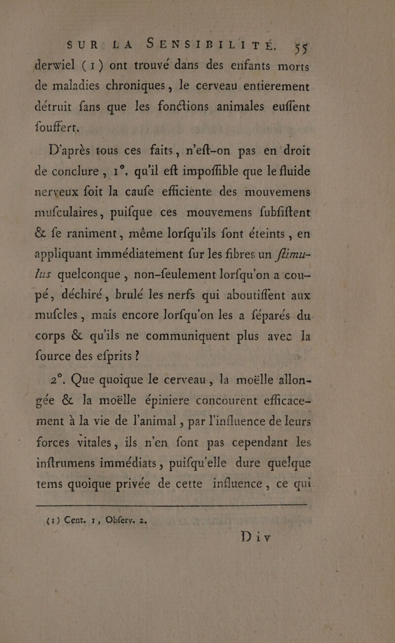 derwiel (1) ont trouvé dans des enfants morts de maladies chroniques, le cerveau entierement détruit fans que les fonétions animales euflent fouffert. | D'après tous ces faits, n’eft-on pas en droit de conclure , 1°. qu'il eft impoñfble que le fluide nerveux foit la caufe efficiente des mouvemens mufculaires, puifque ces mouvemens fubfftent & fe raniment, même lorfqu'ils font éteints , en appliquant immédiatement fur les fibres un /Ærmu- lus quelconque , non-feulement lorfqu'on a cou- pé, déchiré, brulé les nerfs qui aboutiflent aux mufcles , mais encore lorfqu'on les a féparés du corps & qu'ils ne communiquent plus avec la fource des efprits ? 2°. Que quoique le cerveau, la moëlle allon- gée & la moëlle épiniere concourent efficace- ment à la vie de l'animal , par l'influence de leurs forces vitales, ils n'en font pas cependant les inftrumens immédiats, puifqu'elle dure quelque tems quoique privée de cette influence, ce qui. (1) Cent. 1, Obferv. 2.