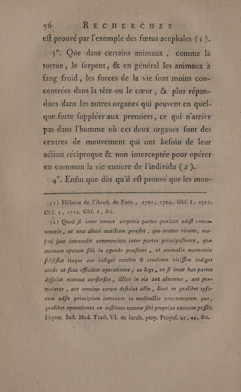 56: GAMDRE CHER C HE S eft prouvé par l'exemple des fœtus acephales (1 }. 3°. Que dans certains animaux , comme Îa tortue , le ferpent, & en pénéral les animaux à fang froid, les forces de la vie font moins con- centrées dans la tête. ou le cœur, & plus répan- dues dans les autres organes qui peuvent en quel- que forte fuppléer aux premiers, ce qui n'arrive pas dans l'homme où ces deux organes font des centres de mouvement qui ont befoin de leur action réciproque & non interceptée pour opérer en commun la vie entiere de l'individu (2 }. 4°. Enfin que dès qu'il eft prouvé que les mou- (1) Hifloire de l’Acad. de Paris, 1701,- 1704: Obf 8, r7rr, Obf. 3, 1712. Obf. 6, &tc. (2) Quod fi inter omnes corporis partes quædam adeff concu» tewatio , ut una alteri auxilium præflet , quo mutuo vivant, ma- jori jure intercedit commercium inter partes principaliores , quæ mutuam operam fibi in agendo præflant , ut animalis œconomia febfiflat itaque cor indiget cerebro & cerebrnm viciffim indiget corde ‘ut fuas efficiant operationes ; ea lege , ut fi inter has partes deficiat mutuus confenfus , illico in eis aut alteretur , aut pere Aurbetur , aut omnino earum deficiat uëio , Licet in qualibet ipfa- rum adfit principium internum in meditullio concentratum quo, qualibet operationes ex inflituto naturæ fibi proprias exercere poffit.