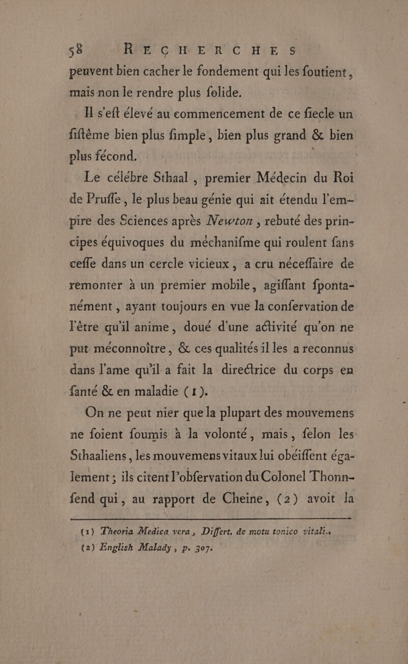 peuvent bien cacher le fondement qui les foutient, mais non le rendre plus folide. IE s'eft élevé au commencement de ce fiecle un fiftème bien plus fimple, bien plus grand &amp; bien plus fécond. | Le celebre Sthaal , premier Médecin du Roi de Pruffe, le plus beau génie qui ait étendu l’em- pire des Sciences après Newton , rebuté des prin- cipes équivoques du méchanifme qui roulent fans cefle dans un cercle vicieux, a cru néceflaire de remonter à un premier mobile, agiflant fponta- nément , ayant toujours en vue la confervation de Fêtre qu'il anime, doué d'une activité qu'on ne put méconnoître, &amp; ces qualités il les a reconnus dans l'ame qu'il a fait la directrice du corps en fanté &amp; en maladie (1). On ne peut nier que la plupart des mouvemens ne foient foumis à la volonté, mais, felon les: Sthaaliens, les mouvemens vitaux lui obéiffent éga- lement ; ils citent l’obfervation du Colonel Thonn- fend qui, au rapport de Cheine, (2) avoit la (1) Theoria Medica vera, Differt. de motu tonico vitalin (2) English Malady, p. 307: