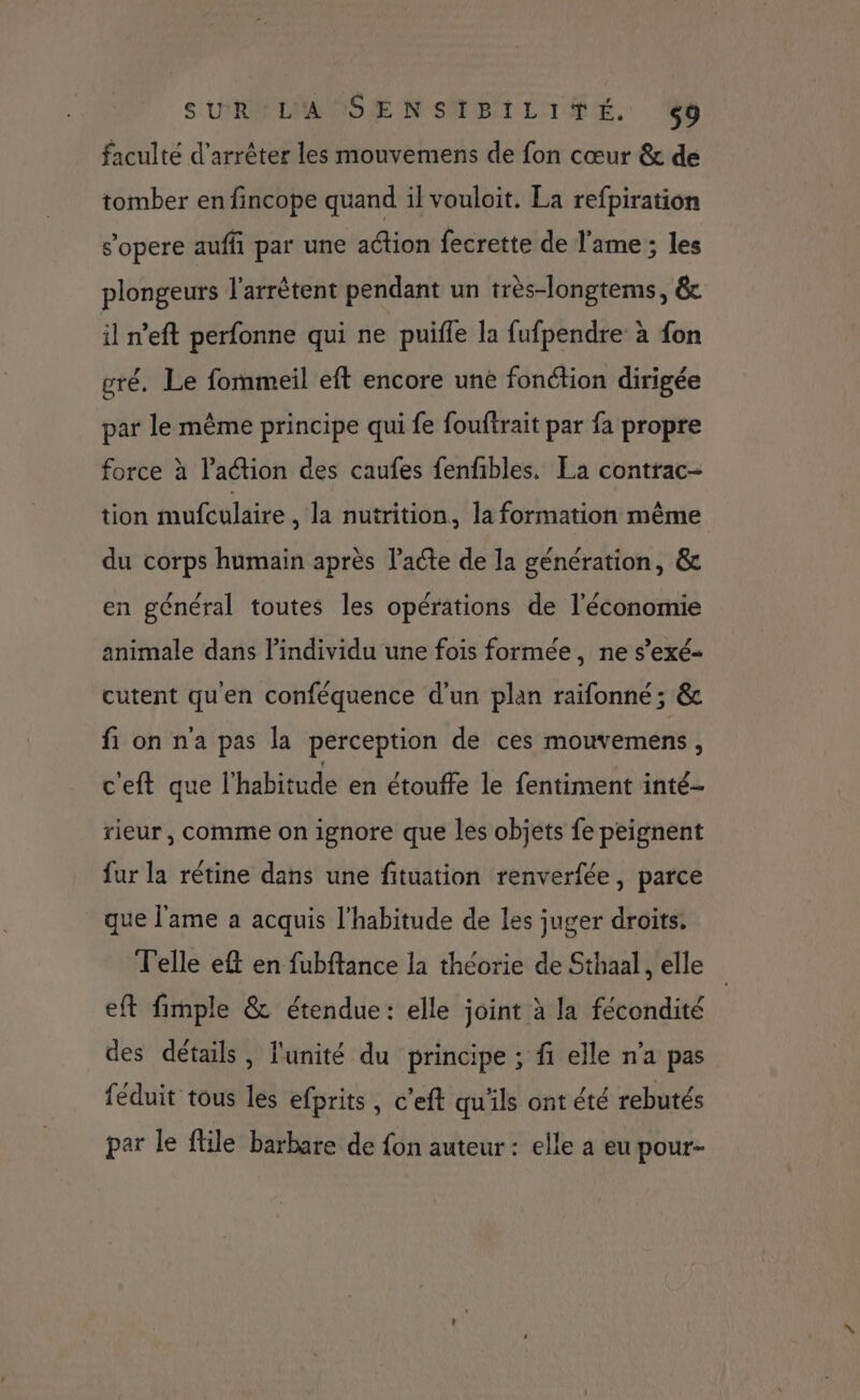 SUR LA SENSIBILITÉ. <9 faculté d'arrêter les mouvemens de fon cœur & de tomber en fincope quand il vouloit. La refpiration s’opere auffi par une aétion fecrette de l'ame ; les plongeurs l'arrêtent pendant un très-longtems, & il n'eft perfonne qui ne puifle la fufpendre à fon gré. Le fommeil eft encore une fonction dirigée par le même principe qui fe fouftrait par fa propre force à l’action des caufes fenfibles. La contrac- tion mufculaire , la nutrition, la formation même du corps humain après l'acte de la génération, & en général toutes les opérations de l'économie animale dans l'individu une fois formée, ne s’exé- cutent qu'en conféquence d’un plan raifonné; & fi on n'a pas la perception de ces mouvemens, ceft que l'habitude en étouffe le fentiment inté- rieur, comme on ignore que les objets fe peignent fur la rétine dans une fituation renverfée, parce que l'ame a acquis l'habitude de les juger droits. Telle eft en fubftance la théorie de Sthaal, elle eft fimple & étendue: elle joint à la fécondité des détails, l'unité du principe ; fi elle n’a pas féduit tous les efprits, c'eft qu'ils ont été rebutés par le ftile barbare de fon auteur : elle a eu pour-