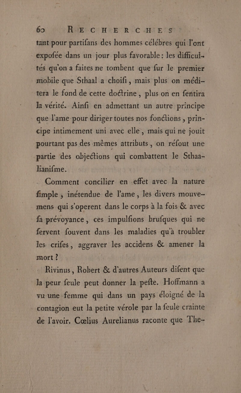 tant pour partifans des hommes célébres qui l'ont expofee dans un jour plus favorable : les difficul.. tés qu'on a faites ne tombent que fur le premier mobile que Sthaal a choïfi, mais plus on médi- tera le fond de cette doctrine, plus on en fentira la vérité. Ainfi en admettant un autre principe que l'ame pour diriger toutes nos fonctions , prin- cipe intimement uni avec elle, mais qui ne jouit pourtant pas des mêmes attributs, on réfout une partie des objections qui combattent le Sthaa- lianifme. Comment concilier en effet avec la nature fimple , inétendue de l'ame, les divers mouve- mens qui s'operent dans le corps à la fois & avec fa prévoyance, ces impulfions brufques qui ne fervent fouvent dans les maladies qu'à troubler les crifes, aggraver les accidens & amener la mort ? Rivinus, Robert & d’autres Auteurs difent que la peur feule peut donner la pefte. Hoffmann a vu-une-femme qui dans un pays éloigné de la contagion eut la petite vérole par la feule crainte de l'avoir, Cœlius Aurelianus raconte que The-
