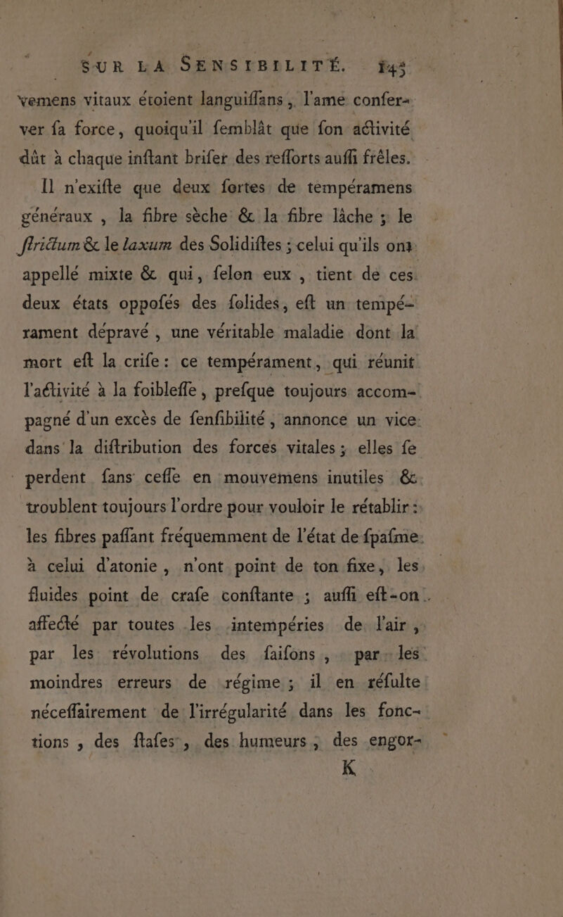 Yemens vitaux étoient languiflans , l'ame confer+ ver fa force, quoiquil femblât que fon activité dût à chaque inftant brifer des reflorts auffi frêles. [Il n'exifte que deux fortes de tempéramens généraux , la fibre sèche &amp; la fibre lâche ; le ffriétum &amp; le laxum dés Solidiftes ; celui qu’ils onx: appellé mixte &amp; qui, felon eux , tient de ces. deux états oppofés des folides, eft un tempé- rament depravé , une véritable maladie dont la mort eft la crife: ce tempérament, qui réunit l'activité à la foiblefle , prefque toujours accom= pagné d'un excès de fenfibilité, annonce un vice: dans la diftribution des forces vitales ; elles fe perdent fans cefle en mouvemens inutiles &amp; troublent toujours l’ordre pour vouloir le rétablir : les fibres paffant fréquemment de l'état de fpafme: à celui datonie, n'ont point de ton fixe, les, fluides point de crafe conftante ; aufli eft-on. affeété par toutes les intempéries de l'air, par les révolutions des faifons , : par: les moindres erreurs de régime ; il en réfulte néceffairement de l’irrégularité dans les fonc- tions , des flafes, des humeurs; des engor- K