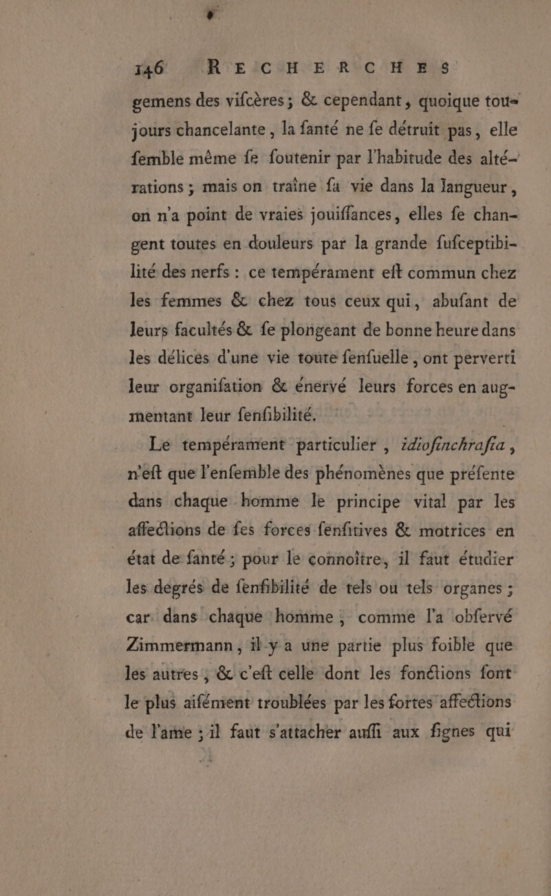 ‘. 146 MRTEICUHE RVC'H ES gemens des vifcères; &amp; cependant, quoique tou= jours chancelante , la fanté ne fe détruit pas, elle femble même fe foutenir par l'habitude des alté— rations ; mais on traine fa vie dans la langueur, on n'a point de vraies jouiflances, elles fe chan- gent toutes en douleurs par la grande fufceptibi- lité des nerfs : ce tempérament eft commun chez les femmes &amp; chez tous ceux qui, abufant de leurs facultés &amp; fe plongeant de bonne heure dans les délices d'une vie toute fenfuelle , ont perverti leur organifation &amp; énervé leurs forces en aug- mentant leur fenfbilité. | Le tempérament particulier | Zdofinchrafia , n'eft que l'enfemble des phénomènes que préfente dans chaque homme le principe vital par les affections de fes forces fénfitives &amp; motrices en état de fanté ; pour le connoïtre, il faut étudier les degrés de fenfibilité de tels ou tels organes ; car. dans chaque homme ; comme l'a obfervé Zimmermann, 1} y a une partie plus foible que les autres , &amp; c'eft celle dont les fonctions font le plus aifémient troublées par les fortes affections de l'ame : il faut s'attacher auffi aux fignes qui