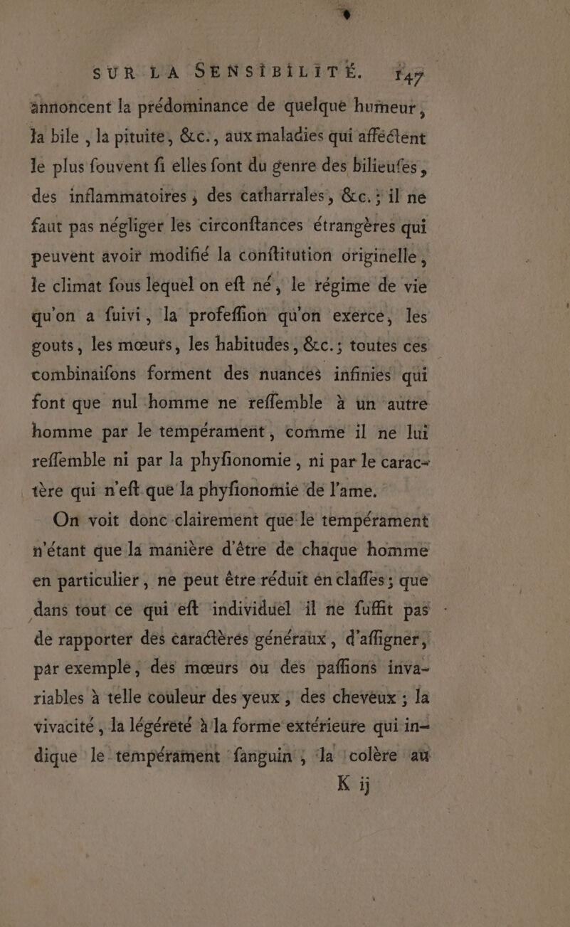 * SUR LA SENSIBILITÉ. fyy annoncent la prédominance de quelque hurneur, ‘Ha bile , là pituite, &c., aux malagies qui afféétent le plus fouvent fi elles font du genre des bilieufes, des inflammatoires ; des catharrales, &c.: il ne faut pas négliger les circonftances étrangères qui peuvent avoit modifié la conititution originelle, Je climat fous lequel on eft né, le régime de vie qu'on à fuivi, la profeffion qu'on exerce, les gouts, les mœurs, les habitudes, &cc.; toutes ces combinaifons forment des nuances infinies qui font que nul homme ne reflemble à un autre homme par le tempérament, comme il ne lui reflemble ni par la phyfonomie , ni par le carac- tère qui n'eft que la phyfionomie de l'ame. On voit donc clairement que le tempérament n'étant que la manière d'être de chaque homme en particulier, ne peut être réduit én claffes ; que dans tout ce qui’eft individuel il ne fuffit pas de rapporter des caractèrés généraux, d'affigner, par exemple, des mœurs ou des pañlions inva- riables à telle couleur des yeux , des cheveux ; la vivacité , la légérèté à la forme extérieure qui in- dique le tempérament fanguin ; da :colère aù Ki.