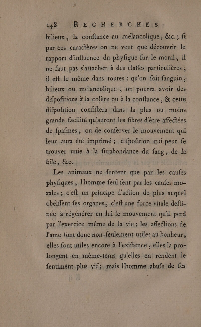 148 (R EICHER C'H:ESS bilieux, la conftance au mélancolique, &c.; fi par ces caractères on ne veut que découvrir le rapport d'influence du phyfique fur le moral, il ne faut pas s'attacher à des claflés particulières , il eft le même dans toutes : qu'on foit fanguin, bilieux ou mélancolique , on pourra avoir des d'fpofitions à la colère ou à la conftance , & cette difpofition confiftera dans la plus ou moins grande facilité qu'auront les fibres d'être affeétées de fpafmes, ou de conferver le mouvement qui leur aura été imprimé ; difpofition qui peut fe trouver unie à la furabondance du fang, de la bile, €xc. | Les animaux ne fentent que par les caufes phyfiques , l'homme feul fent par les caufes mo- rales ; c'eft un principe d'action de plus auquél obéiffent fes organes, c'eft une force vitale defti- née à regénérer en lui le mouvement qu'il perd par l’exercice même de la vie; les affections de l'ame font donc non-feulement utiles au bonheur, elles font utiles encore à l'exiftence , elles la pro- longent en même-tems qu'elles en rendent le fentimént plus vif; mais l'homme abufe de fes