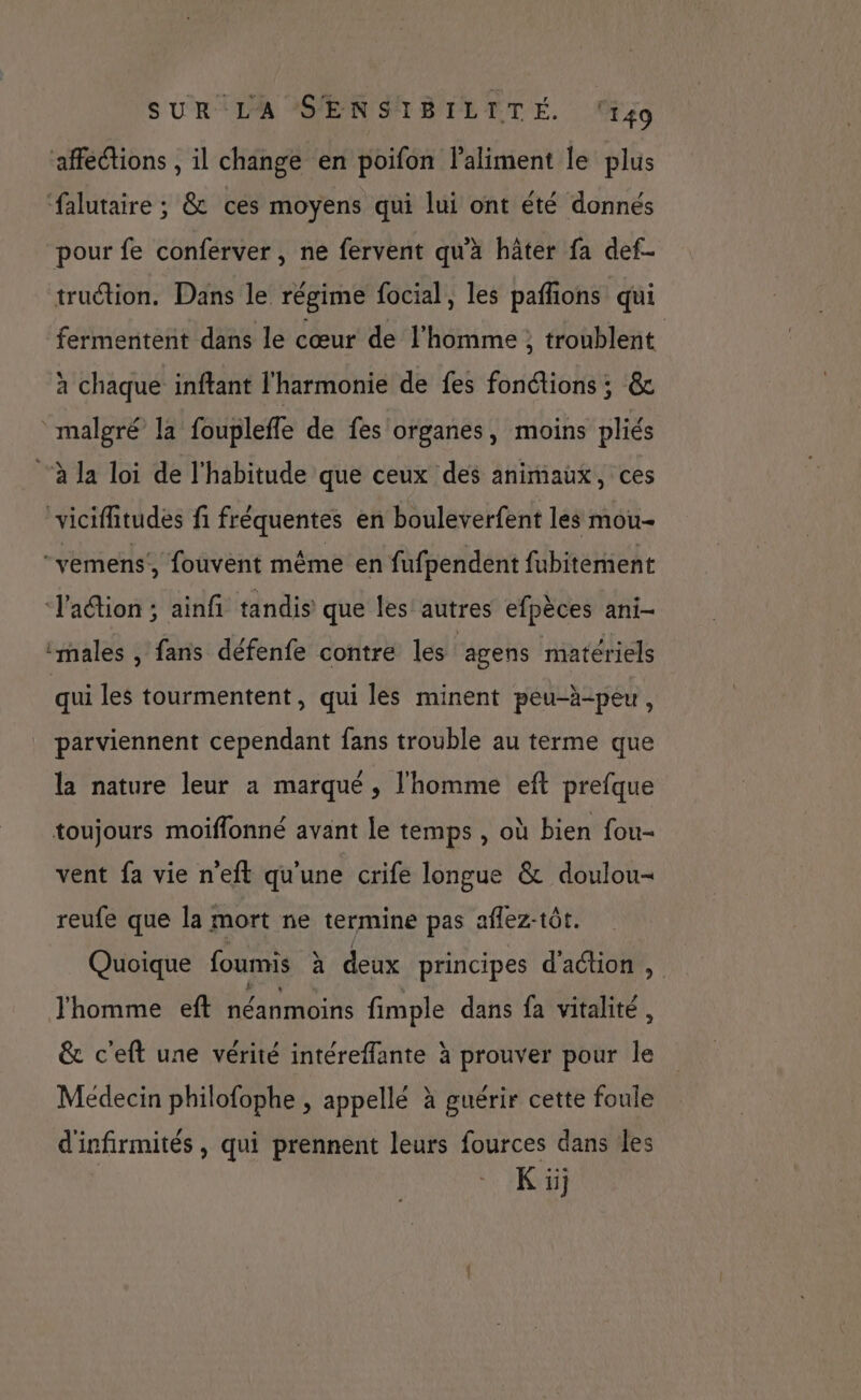 affections , il change en poifon laliment le plus ‘falutaire ; &amp; ces moyens qui lui ont été donnés pour fe conferver , ne fervent qu'a häter fa def- truction. Dans le régime focial, les paffions qui fermentent dans le cœur de l’homme ; troublent à chaque inftant l'harmonie de fes fonctions; &amp; malgré la fouplefle de fes organes, moins pliés à la loi de l'habitude que ceux des animaux, ces viciffitudes fi fréquentes en bouleverfent les mou- “vemens’, fouvent même en fufpendent fubitement l'action ; ainfi tandis que les autres efpèces ani- ‘males , fans défenfe contre les lagens matériels qui les tourmentent, qui les minent peu-h-peu, parviennent cependant fans trouble au terme que la nature leur a marqué, l'homme eft prefque toujours moiflonné avant le temps , où bien fou- vent fa vie n'eft qu'une crife longue &amp; doulou- reufe que la mort ne termine pas aflez-tôt. Quoique foumis à deux principes d'action , Jhomme eft néanmoins fimple dans fa vitalité , &amp; c'eft une vérité intéreffante à prouver pour le Médecin philofophe , appellé à guérir cette foule d'infirmités , qui prennent leurs fources dans les K ii